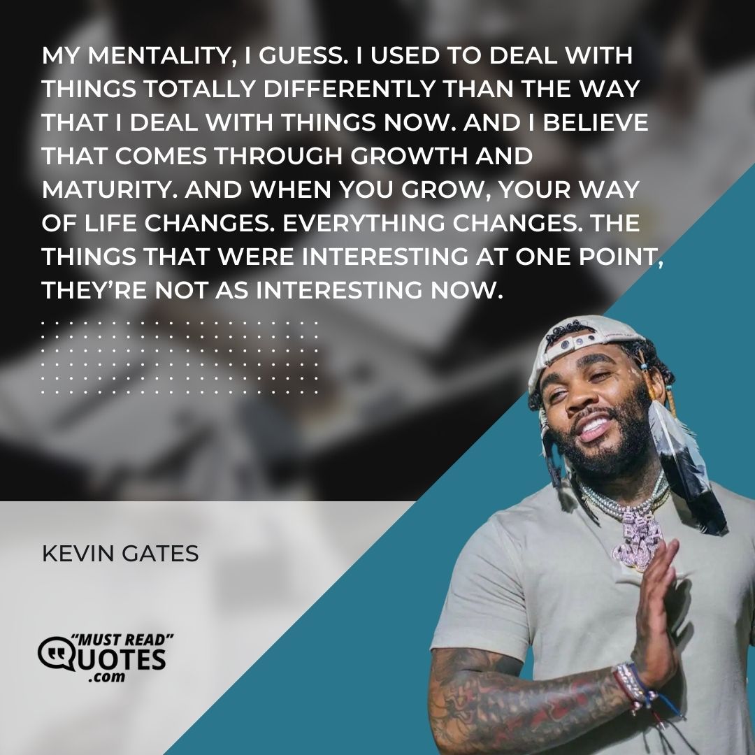 My mentality, I guess. I used to deal with things totally differently than the way that I deal with things now. And I believe that comes through growth and maturity. And when you grow, your way of life changes. Everything changes. The things that were interesting at one point, they’re not as interesting now.