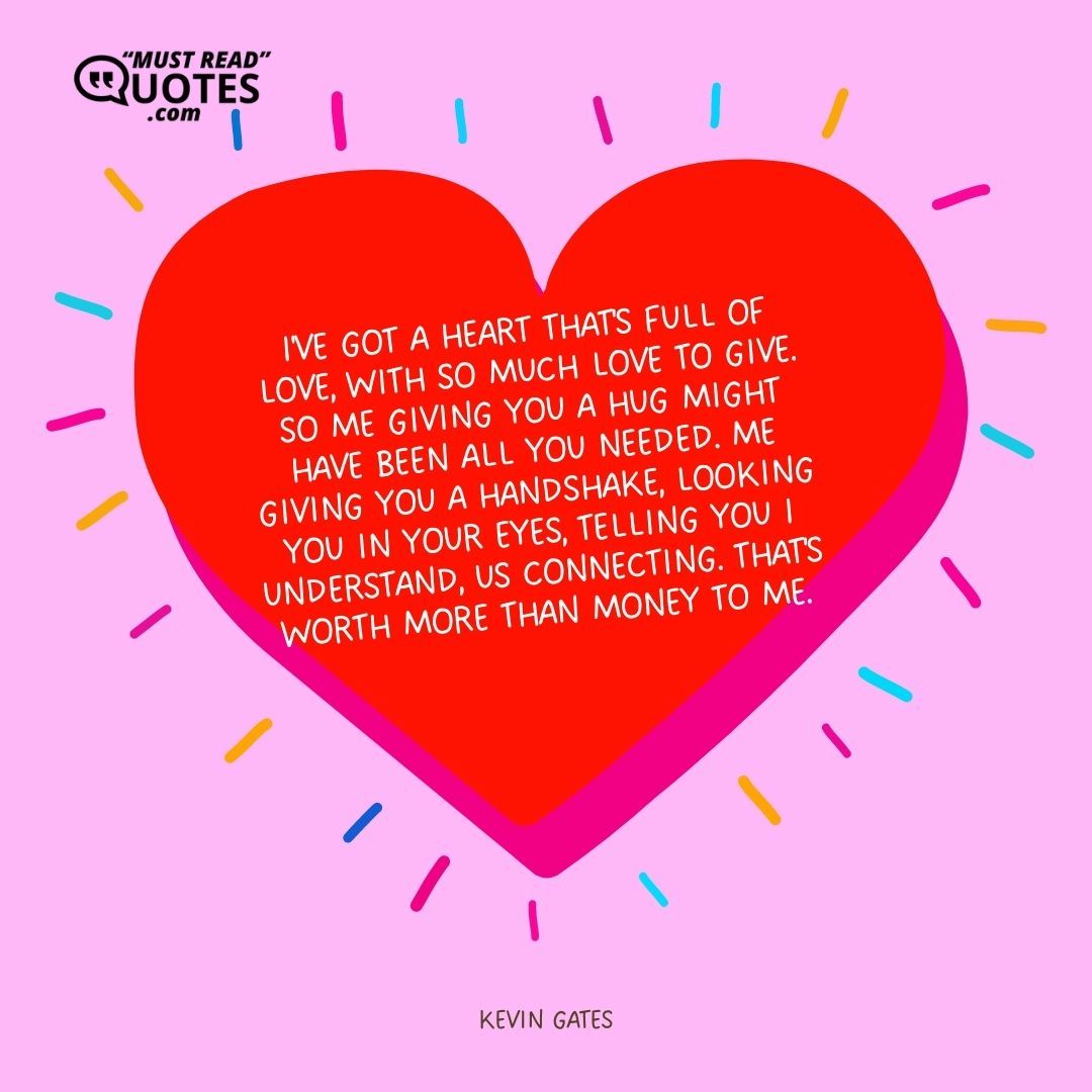 I've got a heart that's full of love, with so much love to give. So me giving you a hug might have been all you needed. Me giving you a handshake, looking you in your eyes, telling you I understand, us connecting. That's worth more than money to me.