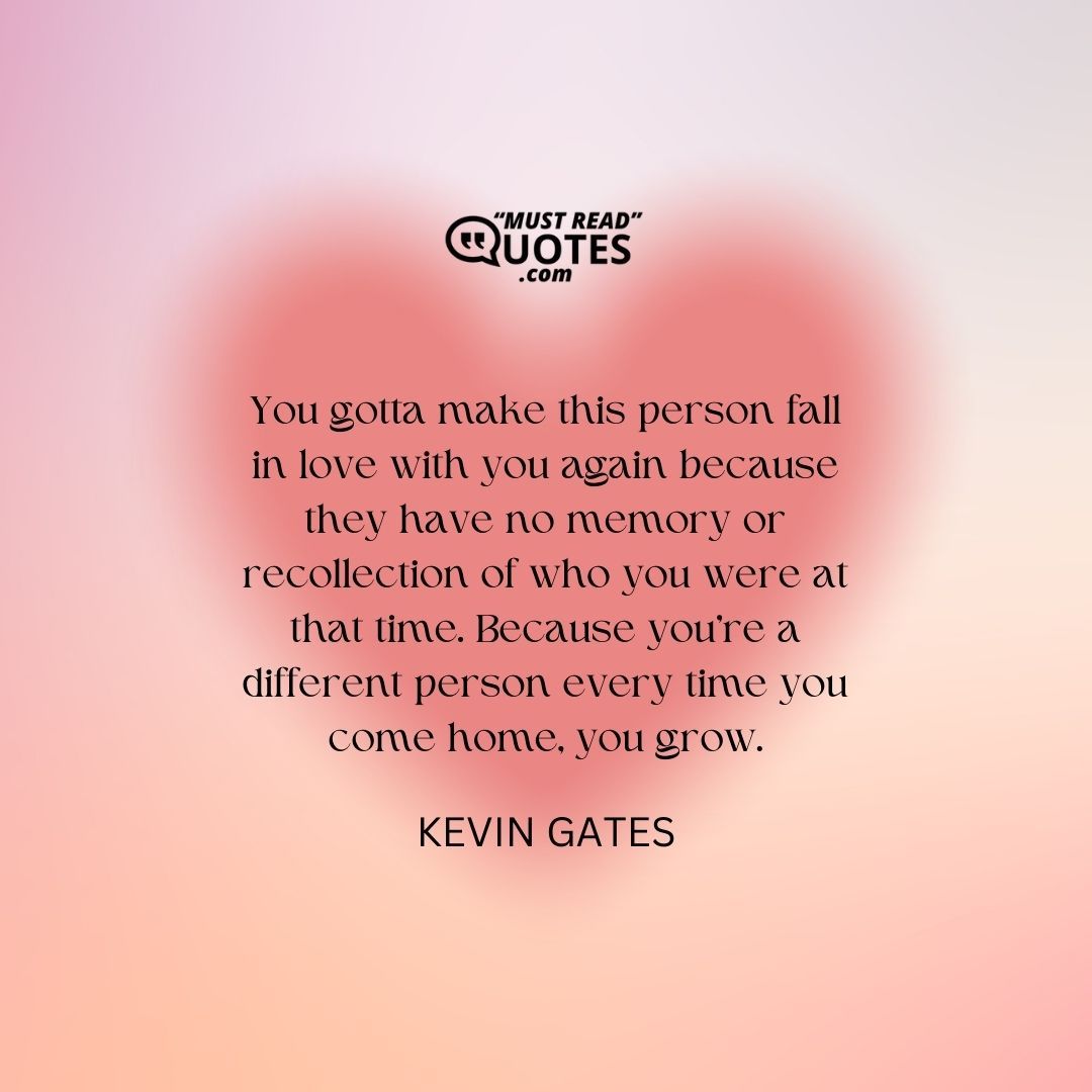 You gotta make this person fall in love with you again because they have no memory or recollection of who you were at that time. Because you’re a different person every time you come home, you grow.