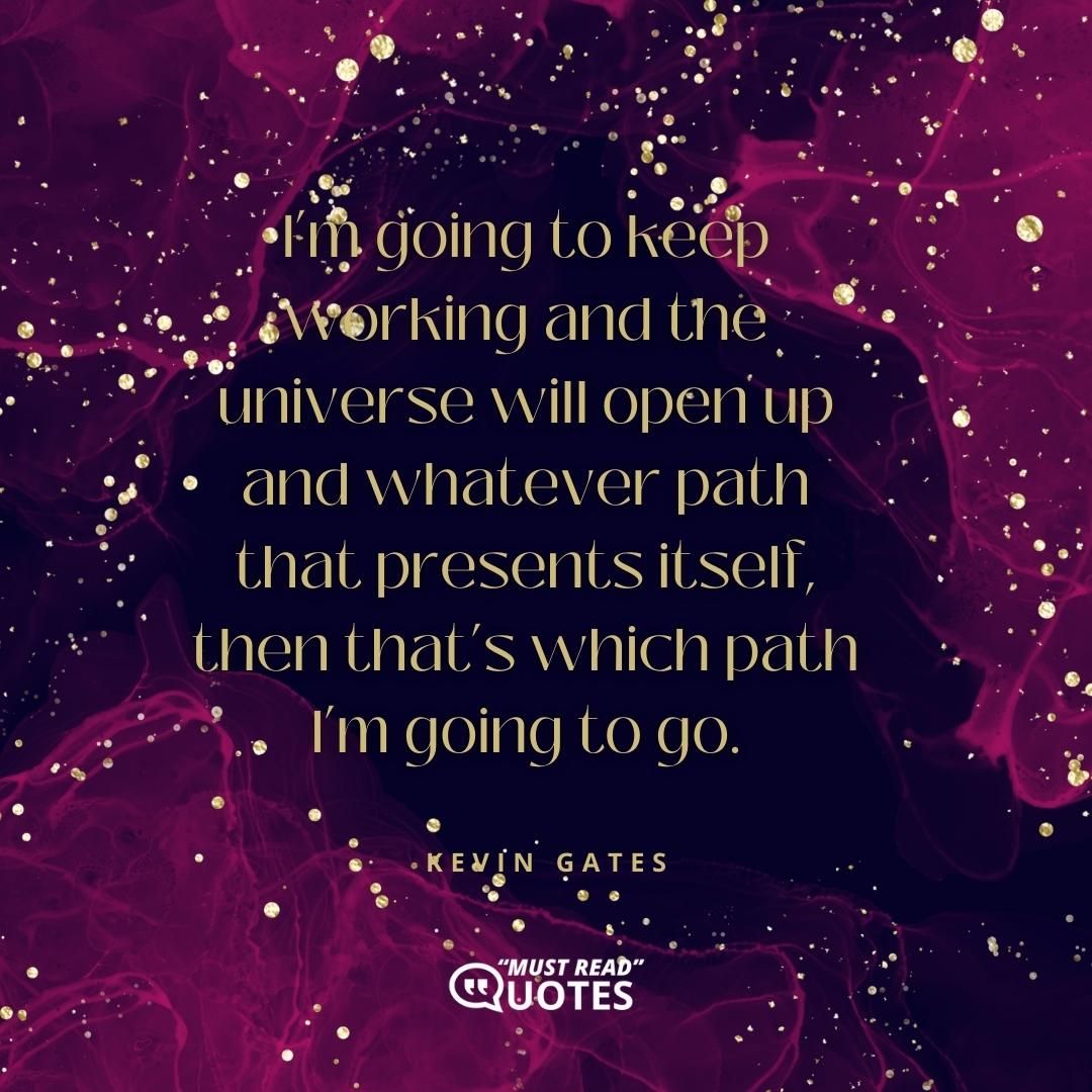 I’m going to keep working and the universe will open up and whatever path that presents itself, then that’s which path I’m going to go.