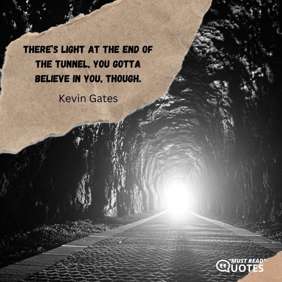 There’s light at the end of the tunnel, you gotta believe in you, though.