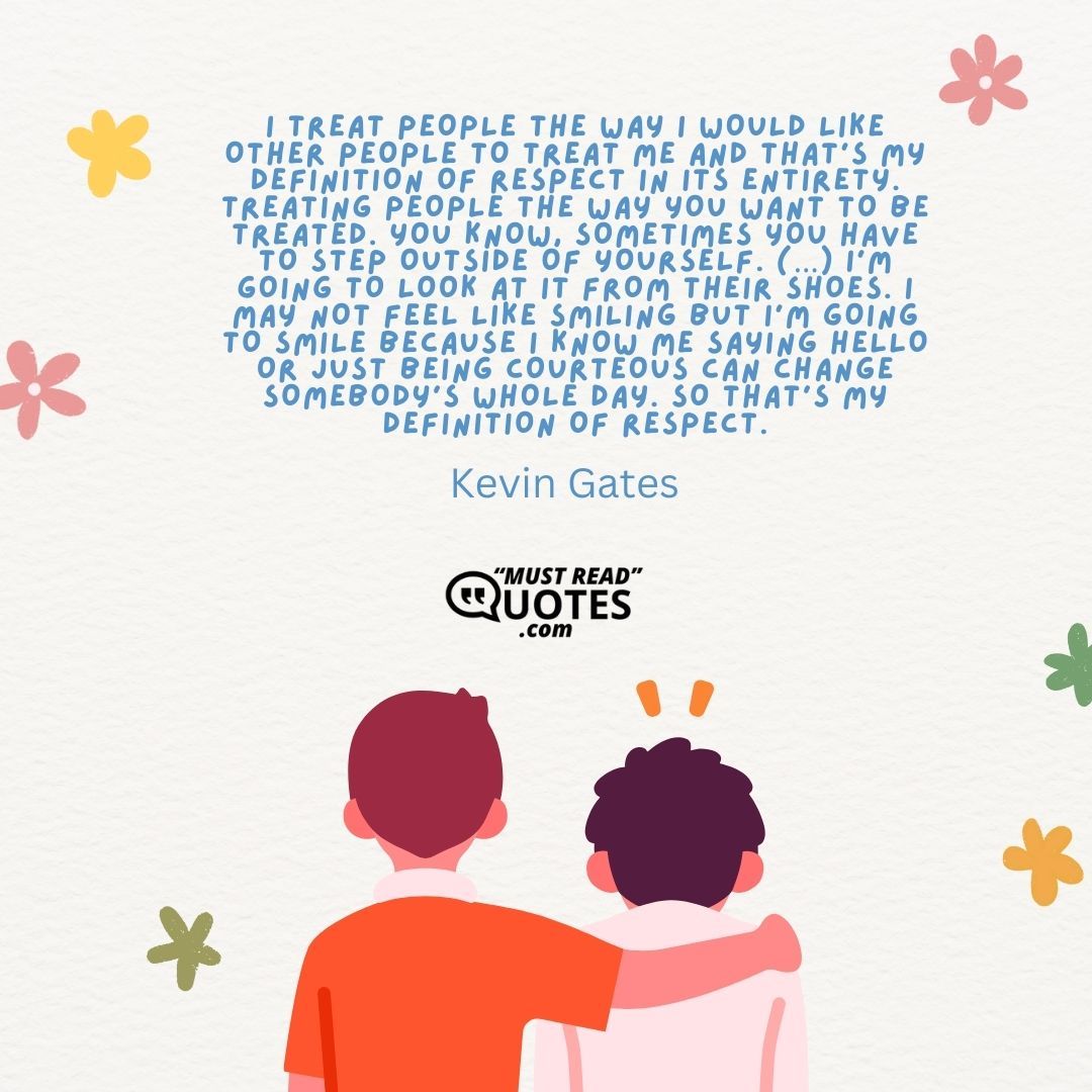 I treat people the way I would like other people to treat me and that’s my definition of respect in its entirety. Treating people the way you want to be treated. You know, sometimes you have to step outside of yourself. (…) I’m going to look at it from their shoes. I may not feel like smiling but I’m going to smile because I know me saying hello or just being courteous can change somebody’s whole day. So that’s my definition of respect.