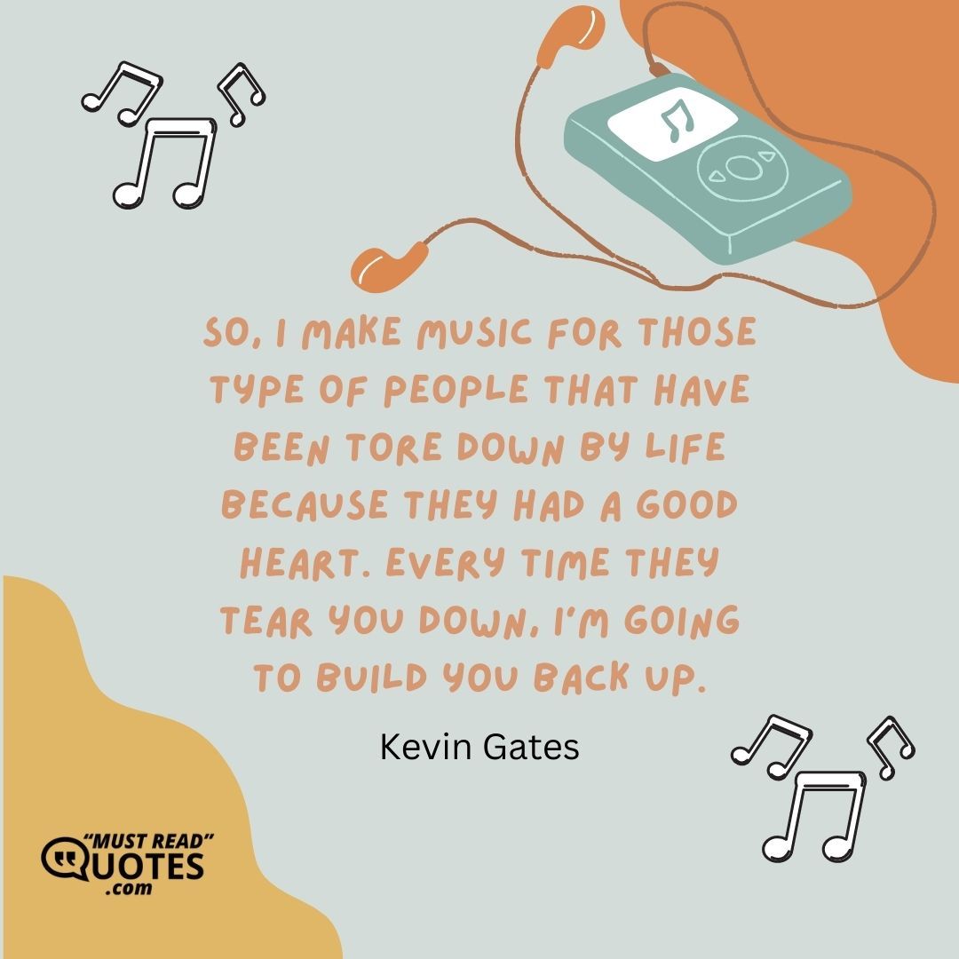 So, I make music for those type of people that have been tore down by life because they had a good heart. Every time they tear you down, I’m going to build you back up.