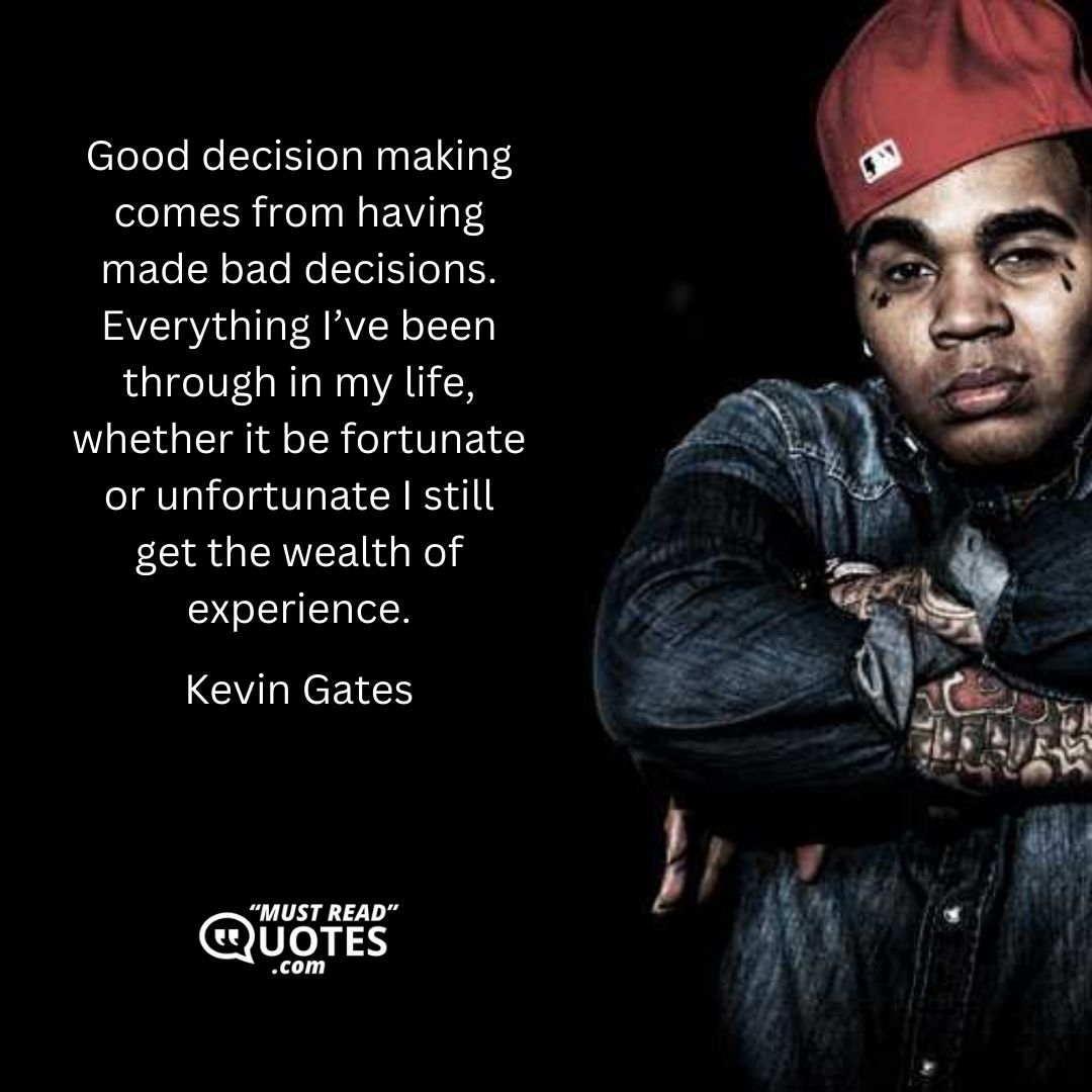 Good decision making comes from having made bad decisions. Everything I’ve been through in my life, whether it be fortunate or unfortunate I still get the wealth of experience.