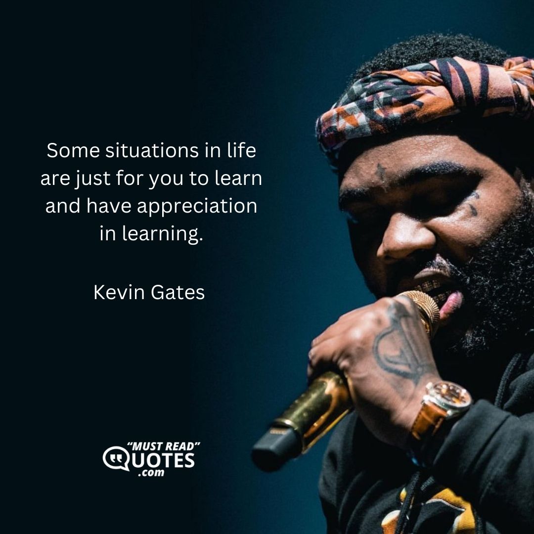 Some situations in life are just for you to learn and have appreciation in learning.