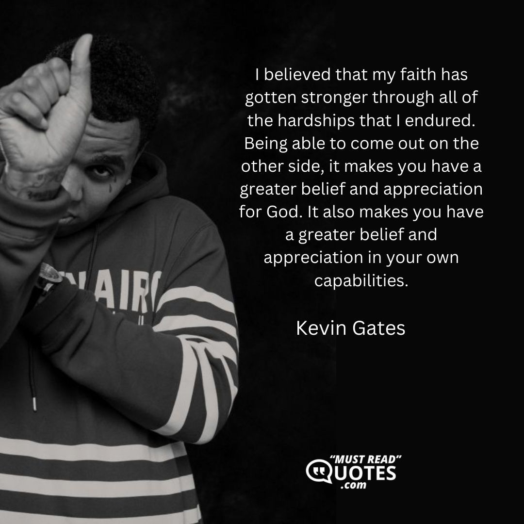I believed that my faith has gotten stronger through all of the hardships that I endured. Being able to come out on the other side, it makes you have a greater belief and appreciation for God. It also makes you have a greater belief and appreciation in your own capabilities.