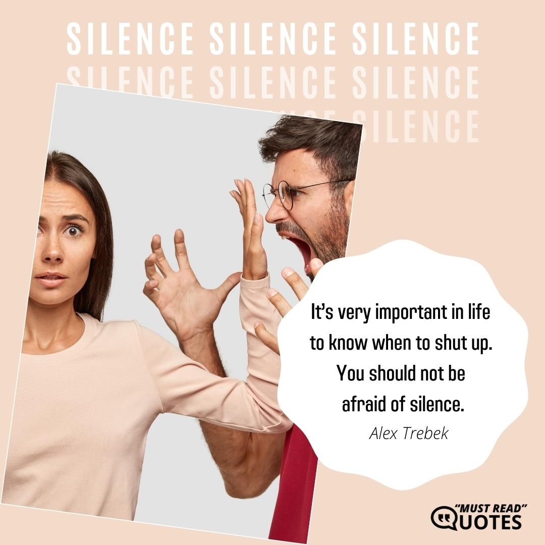 It’s very important in life to know when to shut up. You should not be afraid of silence.