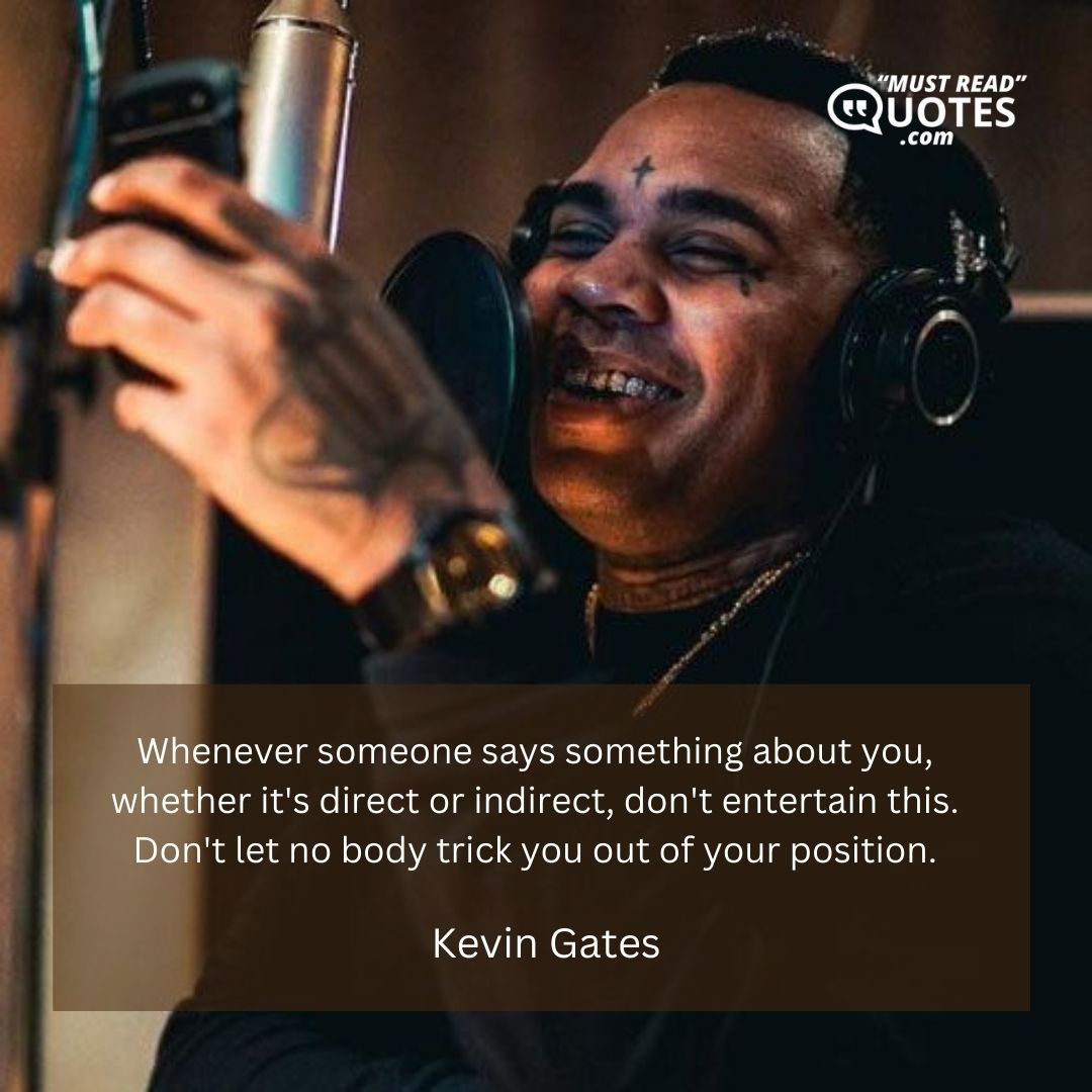 Whenever someone says something about you, whether it's direct or indirect, don't entertain this. Don't let no body trick you out of your position.