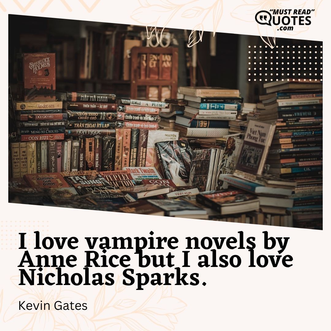I love vampire novels by Anne Rice but I also love Nicholas Sparks.