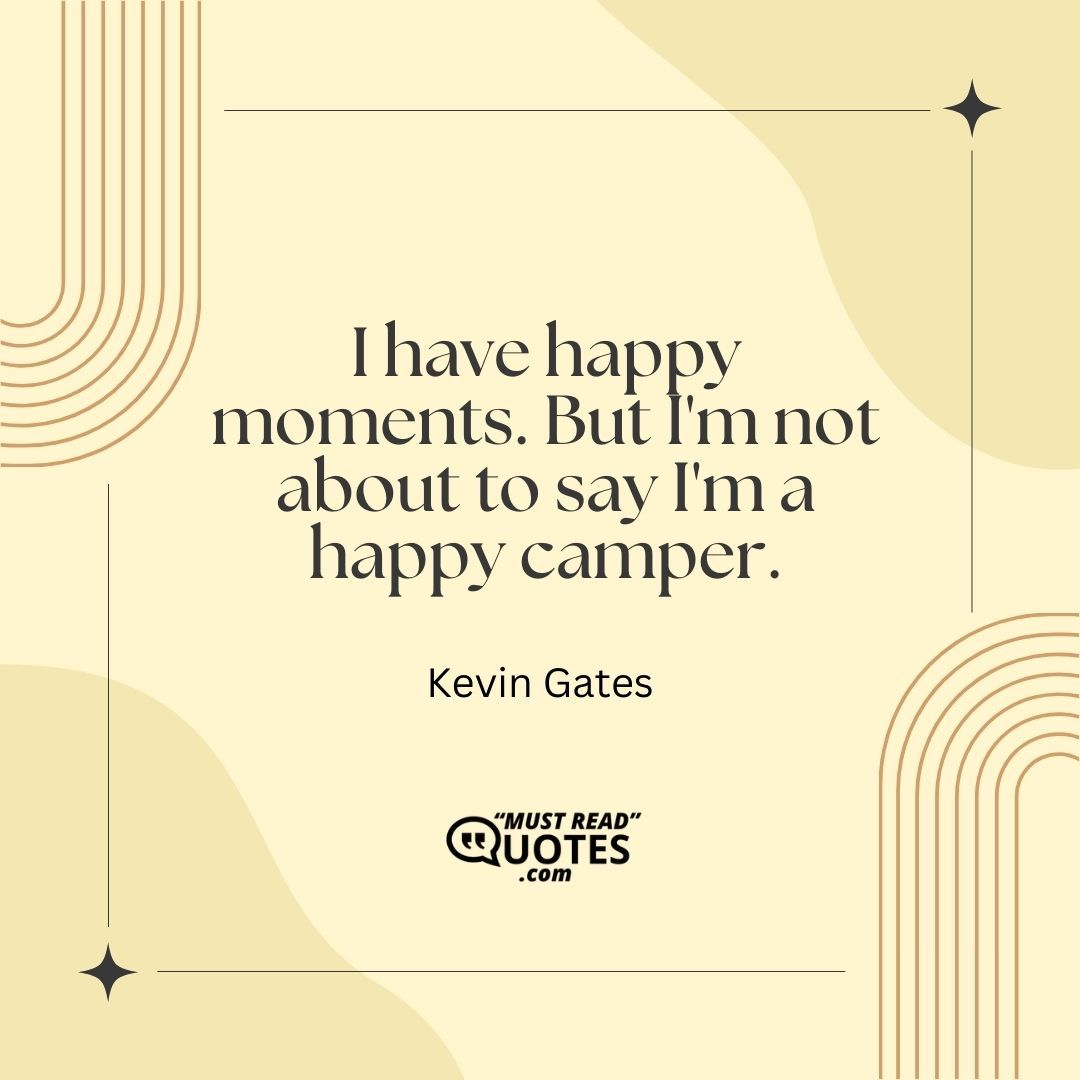 I have happy moments. But I'm not about to say I'm a happy camper.