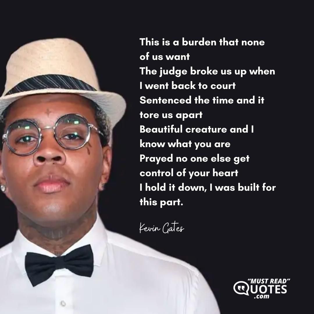 This is a burden that none of us want The judge broke us up when I went back to court Sentenced the time and it tore us apart Beautiful creature and I know what you are Prayed no one else get control of your heart I hold it down, I was built for this part.