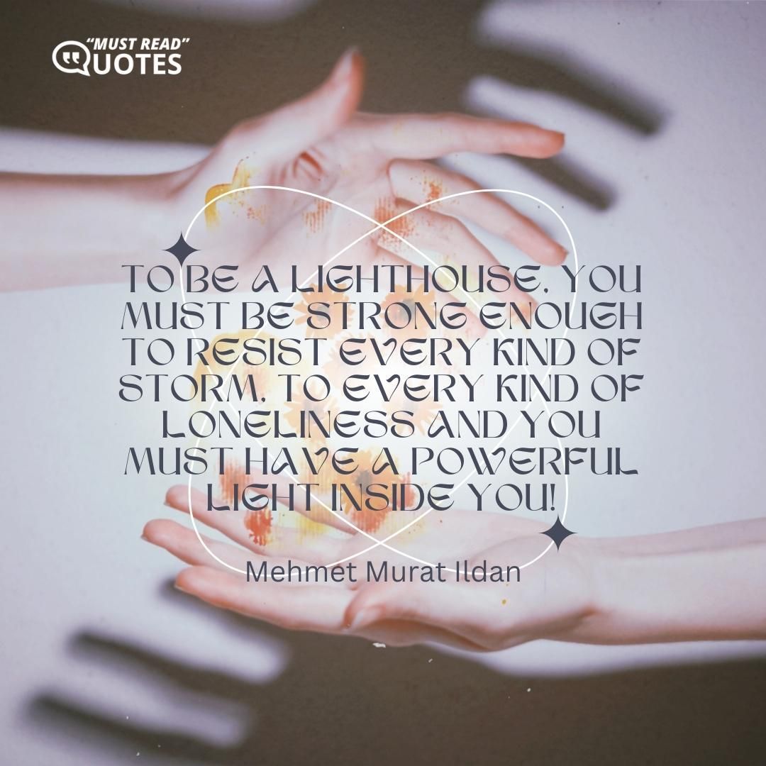 To be a lighthouse, you must be strong enough to resist every kind of storm, to every kind of loneliness and you must have a powerful light inside you!
