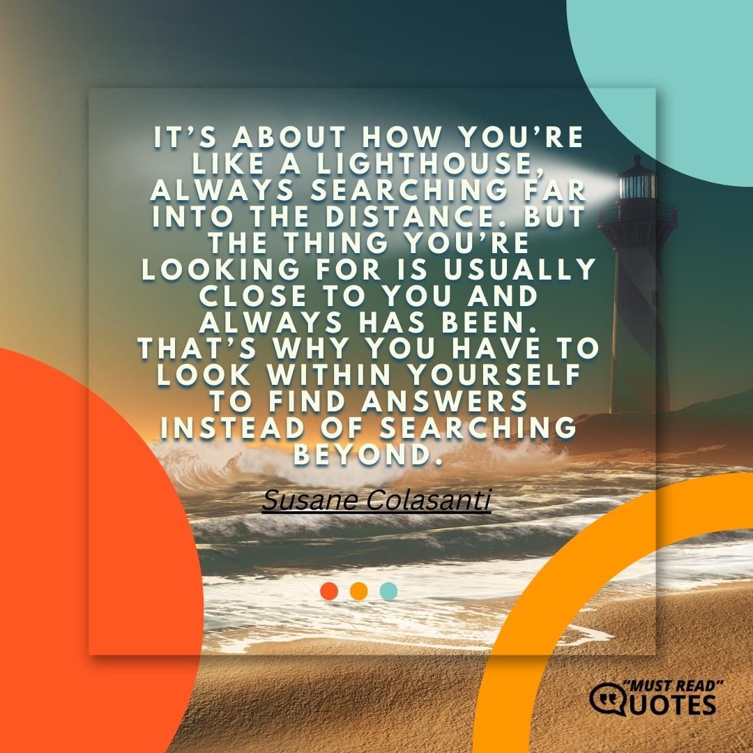 It’s about how you’re like a lighthouse, always searching far into the distance. But the thing you’re looking for is usually close to you and always has been. That’s why you have to look within yourself to find answers instead of searching beyond.