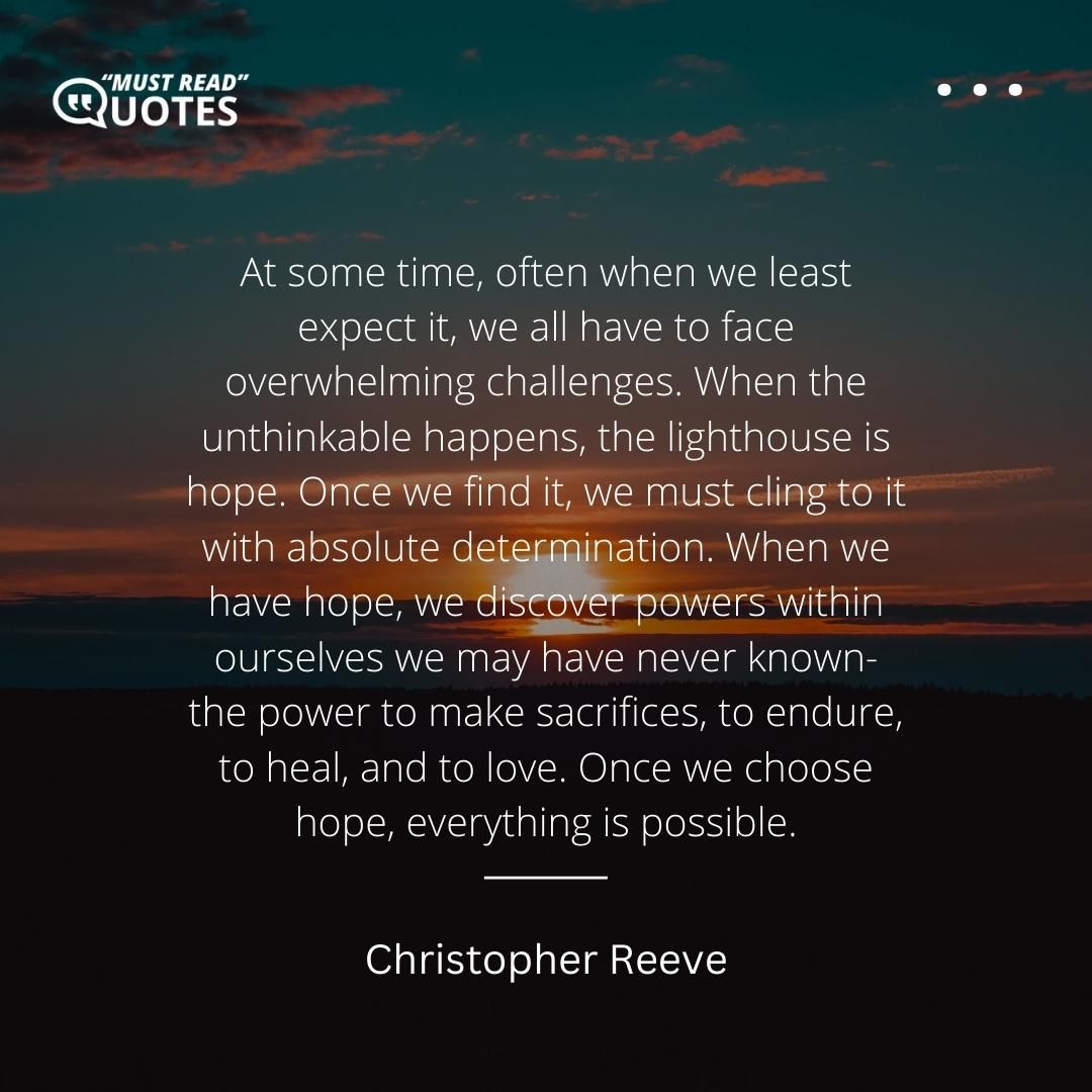 At some time, often when we least expect it, we all have to face overwhelming challenges. When the unthinkable happens, the lighthouse is hope. Once we find it, we must cling to it with absolute determination. When we have hope, we discover powers within ourselves we may have never known- the power to make sacrifices, to endure, to heal, and to love. Once we choose hope, everything is possible.