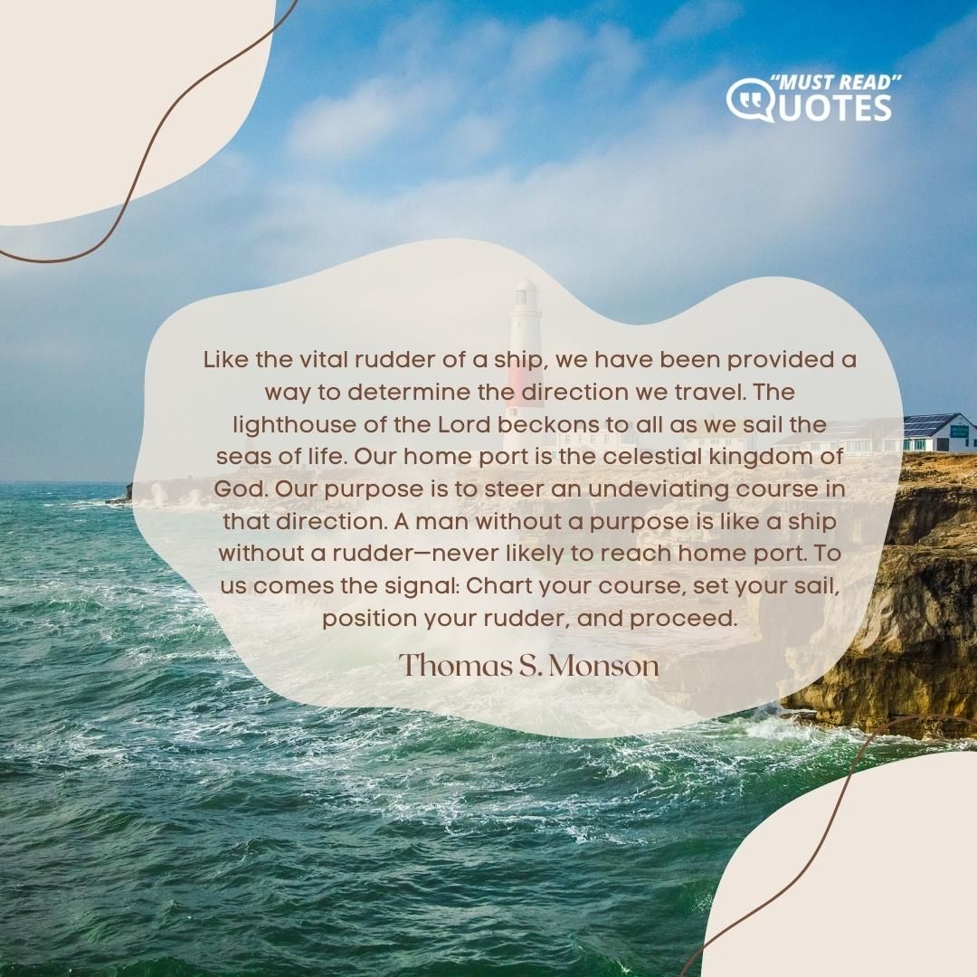 Like the vital rudder of a ship, we have been provided a way to determine the direction we travel. The lighthouse of the Lord beckons to all as we sail the seas of life. Our home port is the celestial kingdom of God. Our purpose is to steer an undeviating course in that direction. A man without a purpose is like a ship without a rudder—never likely to reach home port. To us comes the signal: Chart your course, set your sail, position your rudder, and proceed.