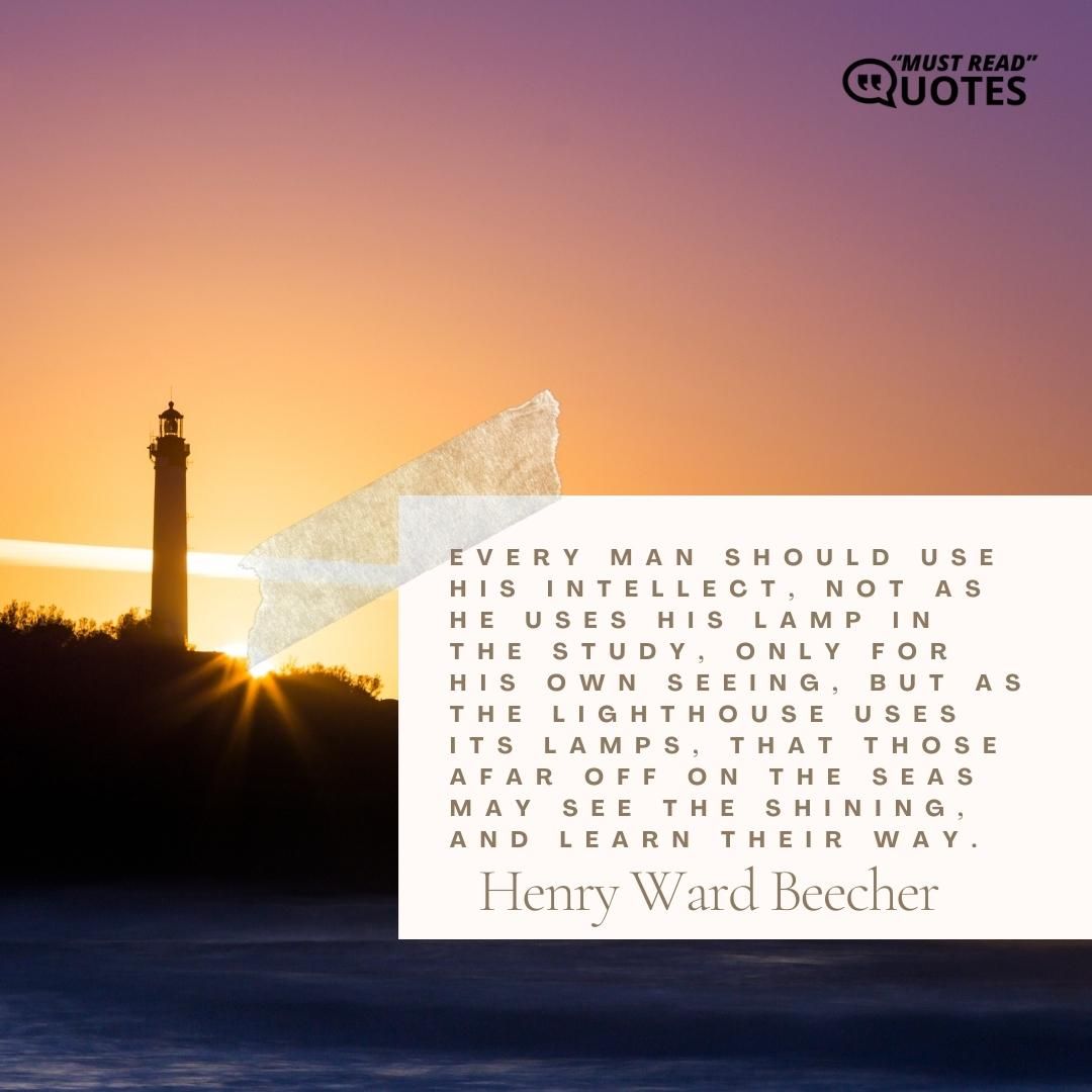 Every man should use his intellect, not as he uses his lamp in the study, only for his own seeing, but as the lighthouse uses its lamps, that those afar off on the seas may see the shining, and learn their way.