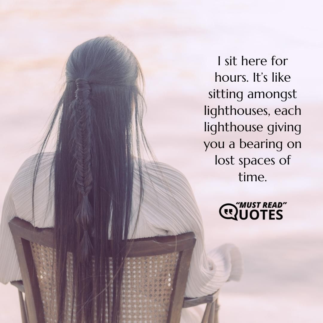 I sit here for hours. It’s like sitting amongst lighthouses, each lighthouse giving you a bearing on lost spaces of time.