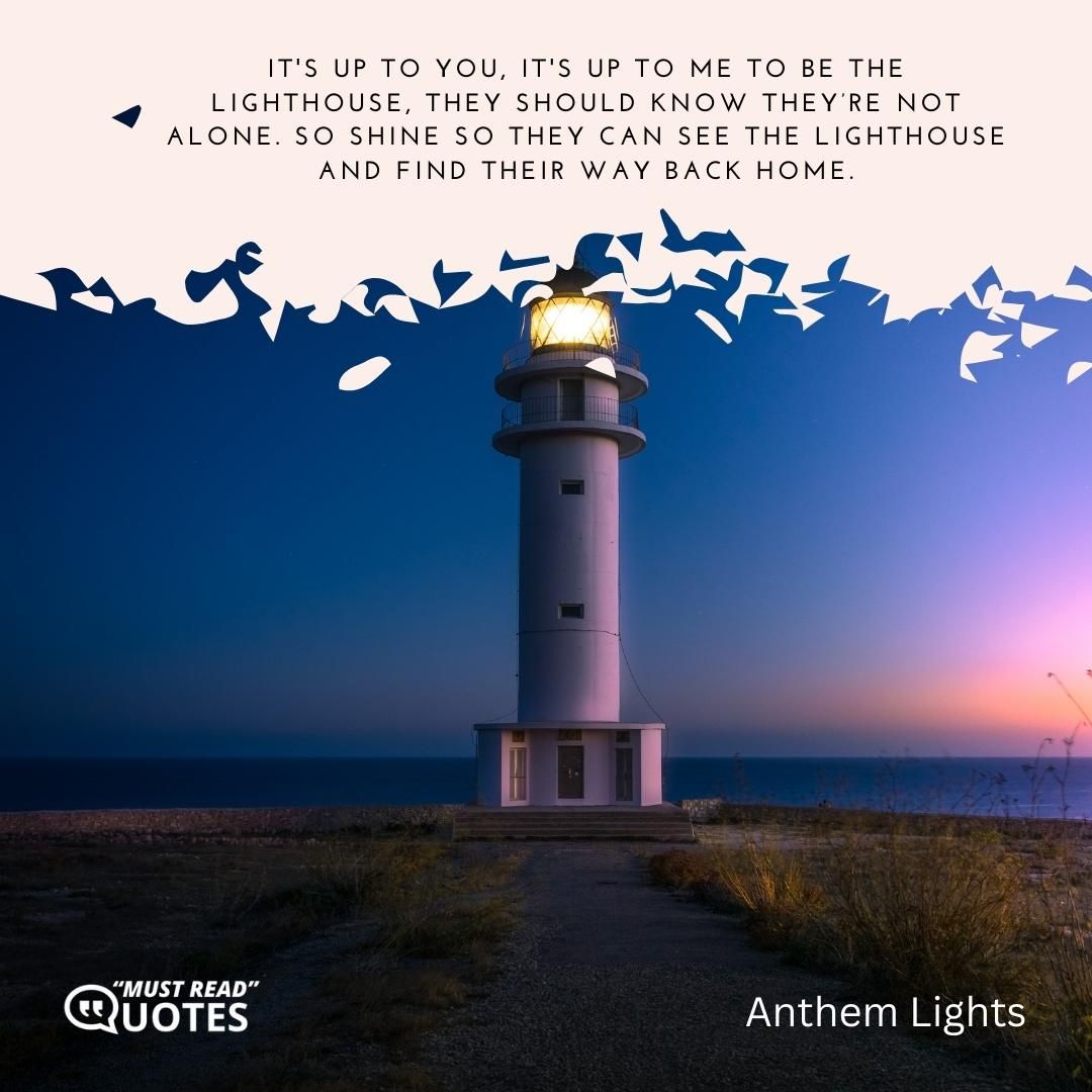It's up to you, it's up to me to be the Lighthouse, they should know they’re not alone. So shine so they can see the Lighthouse and find their way back home.