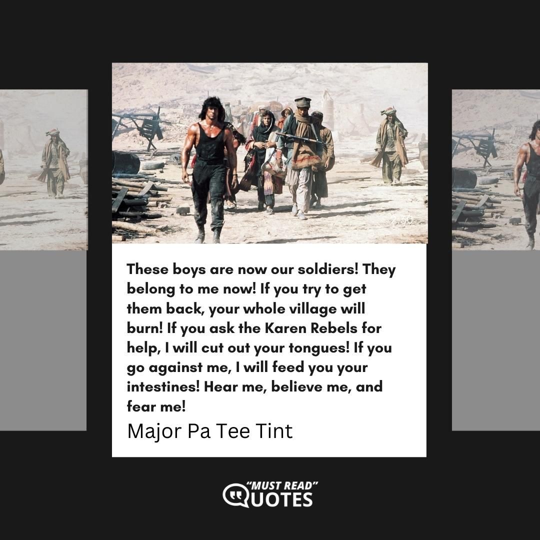 These boys are now our soldiers! They belong to me now! If you try to get them back, your whole village will burn! If you ask the Karen Rebels for help, I will cut out your tongues! If you go against me, I will feed you your intestines! Hear me, believe me, and fear me!