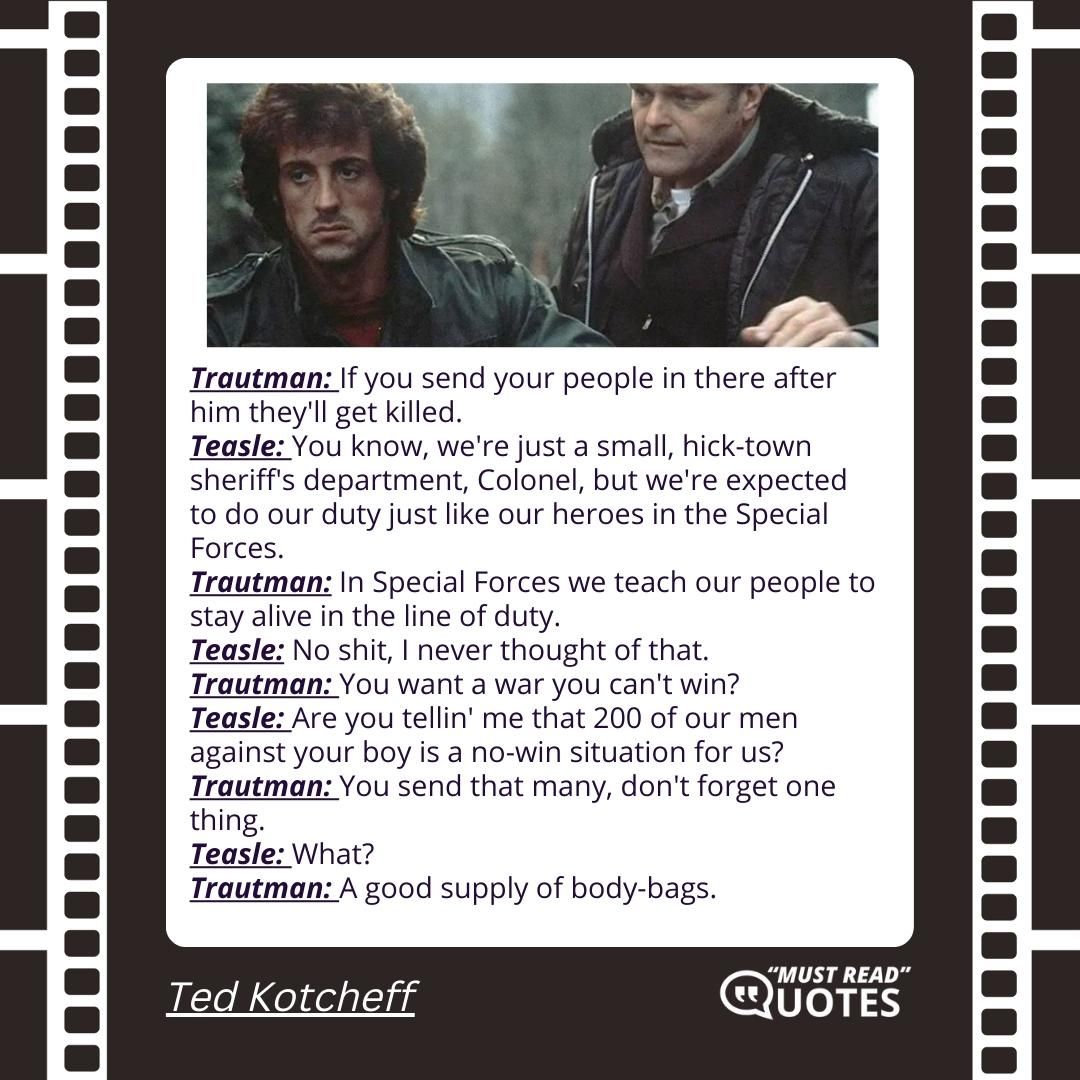 Trautman: If you send your people in there after him they'll get killed. Teasle: You know, we're just a small, hick-town sheriff's department, Colonel, but we're expected to do our duty just like our heroes in the Special Forces. Trautman: In Special Forces we teach our people to stay alive in the line of duty. Teasle: No shit, I never thought of that. Trautman: You want a war you can't win? Teasle: Are you tellin' me that 200 of our men against your boy is a no-win situation for us? Trautman: You send that many, don't forget one thing. Teasle: What? Trautman: A good supply of body-bags.