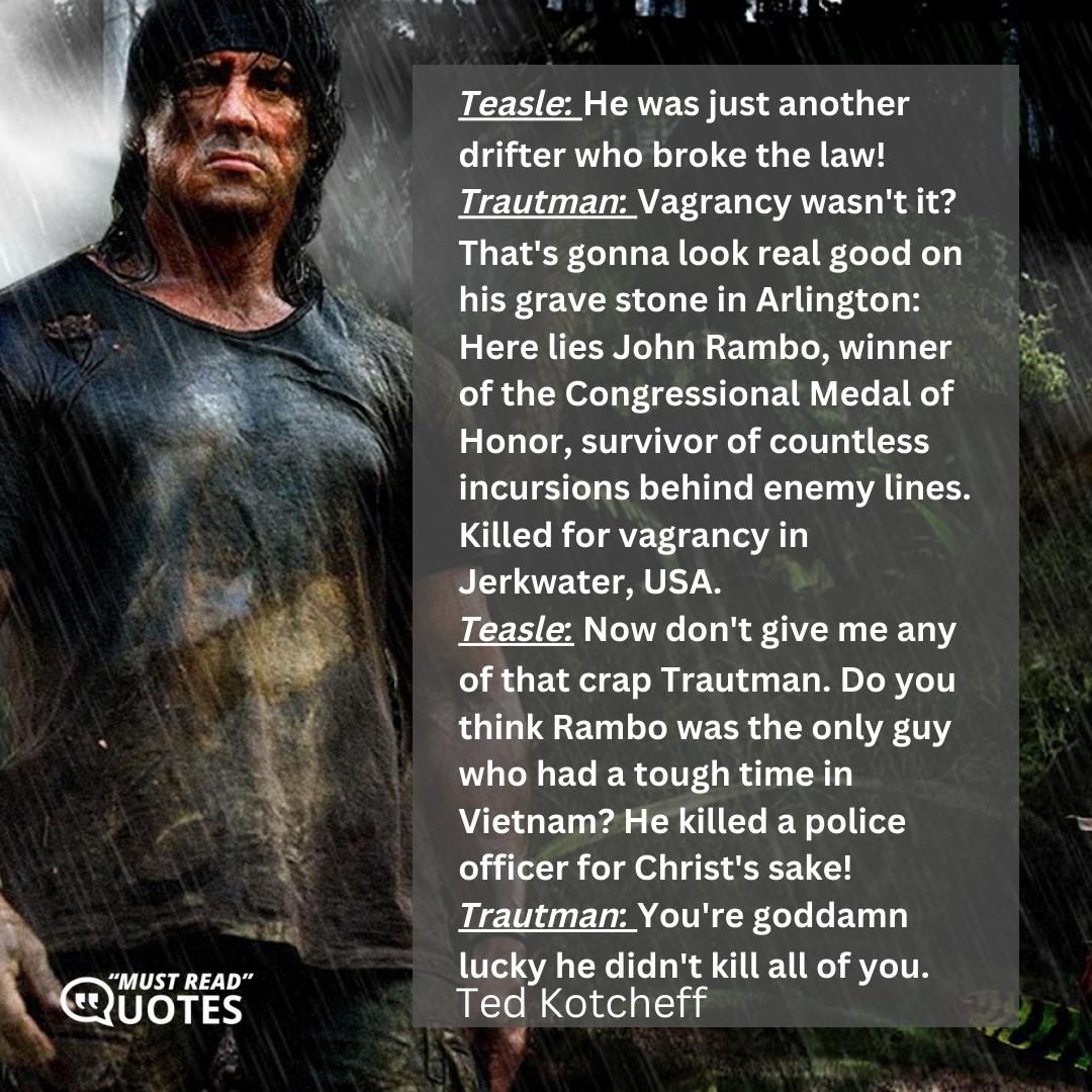 Trautman: I don't think you understand. I didn't come to rescue Rambo from you. I came here to rescue you from him. Teasle: Well, we all appreciate your concern Colonel, I will try to be extra careful! Trautman: I'm just amazed he allowed any of your posse to live. Teasle: Is that right? Trautman: Strictly speaking, he slipped up. You're lucky to be breathing. Teasle: That's just great. Colonel, you came out here to find out why one of your machines blew a gasket! Trautman: You don't seem to want to accept the fact you're dealing with an expert in guerrilla warfare, with a man who's the best, with guns, with knives, with his bare hands. A man who's been trained to ignore pain, ignore weather, to live off the land, to eat things that would make a billy goat puke. In Vietnam his job was to dispose of enemy personnel. To kill! Period! Win by attrition. Well Rambo was the best.