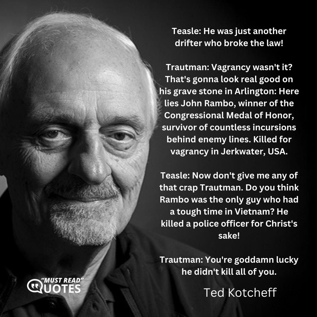 Teasle: He was just another drifter who broke the law! Trautman: Vagrancy wasn't it? That's gonna look real good on his grave stone in Arlington: Here lies John Rambo, winner of the Congressional Medal of Honor, survivor of countless incursions behind enemy lines. Killed for vagrancy in Jerkwater, USA. Teasle: Now don't give me any of that crap Trautman. Do you think Rambo was the only guy who had a tough time in Vietnam? He killed a police officer for Christ's sake! Trautman: You're goddamn lucky he didn't kill all of you.