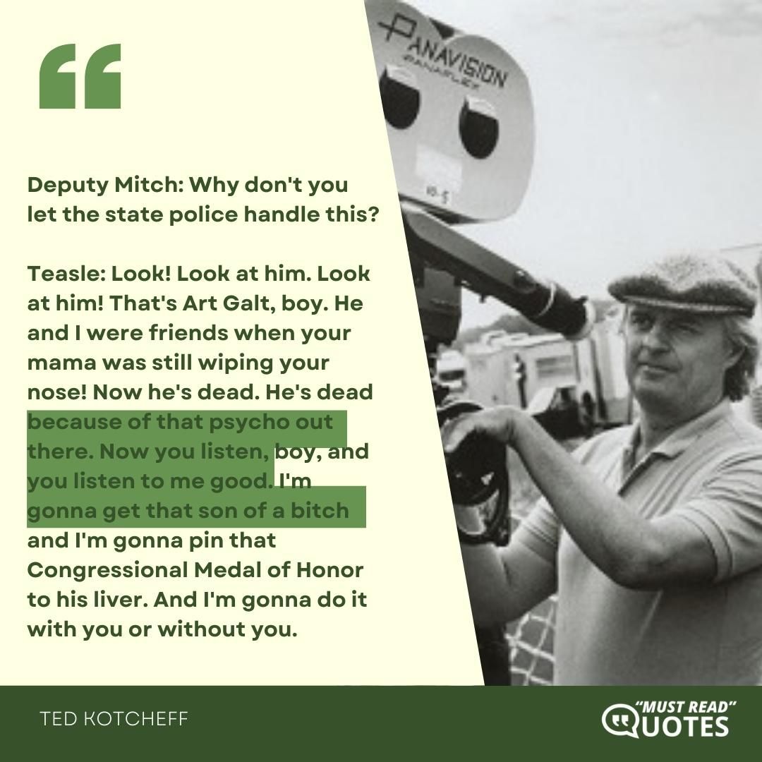 Deputy Mitch: Why don't you let the state police handle this? Teasle: Look! Look at him. Look at him! That's Art Galt, boy. He and I were friends when your mama was still wiping your nose! Now he's dead. He's dead because of that psycho out there. Now you listen, boy, and you listen to me good. I'm gonna get that son of a bitch and I'm gonna pin that Congressional Medal of Honor to his liver. And I'm gonna do it with you or without you.