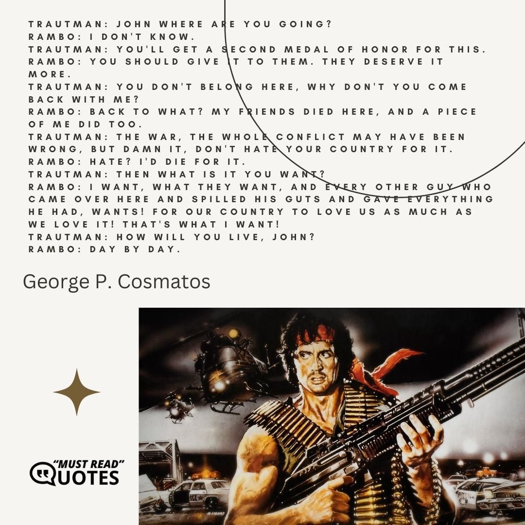 Trautman: John where are you going? Rambo: I don't know. Trautman: You'll get a second medal of honor for this. Rambo: You should give it to them. They deserve it more. Trautman: You don't belong here, why don't you come back with me? Rambo: Back to what? My friends died here, and a piece of me did too. Trautman: The war, the whole conflict may have been wrong, but damn it, don't hate your country for it. Rambo: Hate? I'd die for it. Trautman: Then what is it you want? Rambo: I want, what they want, and every other guy who came over here and spilled his guts and gave everything he had, wants! For our country to love us as much as we love it! That's what I want! Trautman: How will you live, John? Rambo: Day by day.