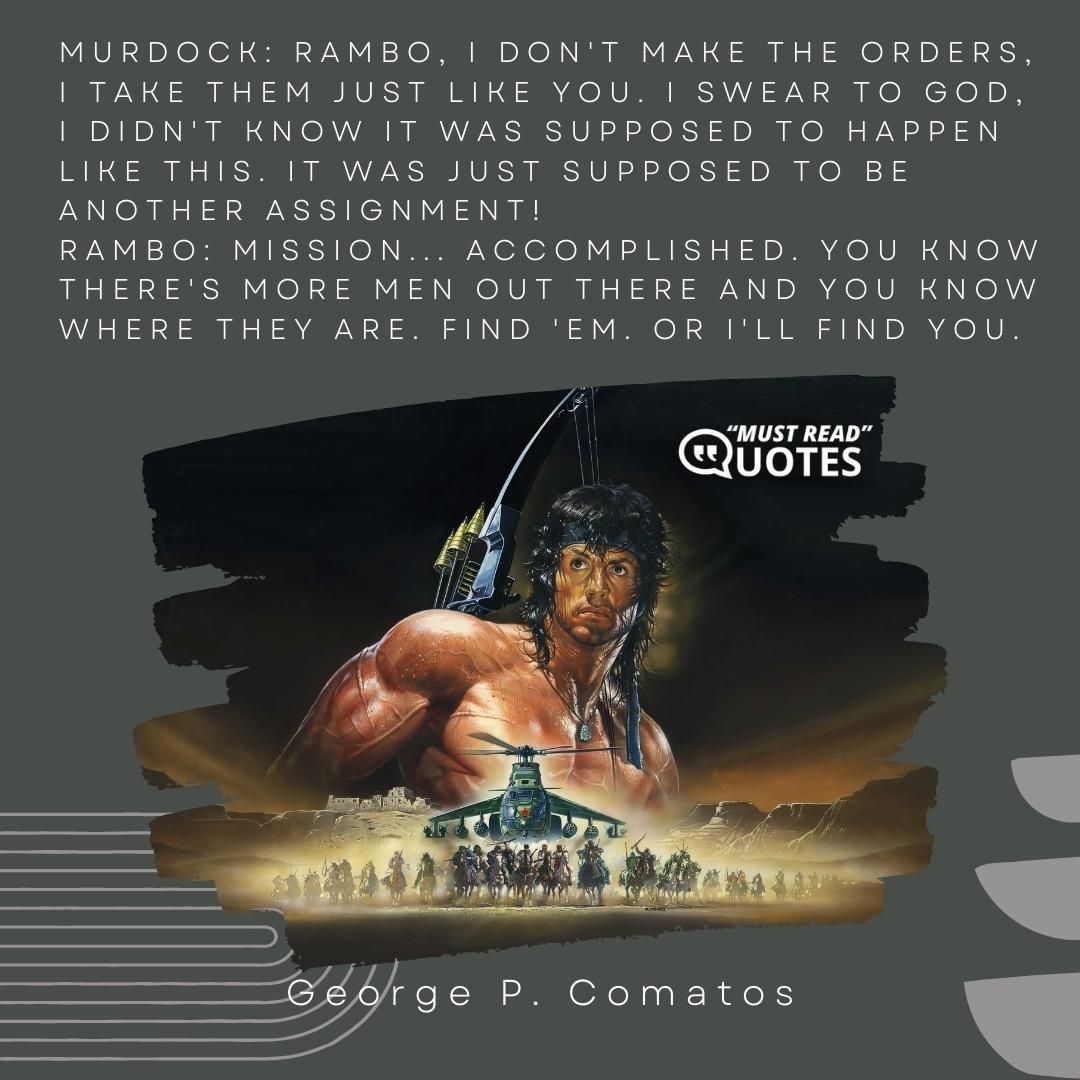 Murdock: Rambo, I don't make the orders, I take them just like you. I swear to God, I didn't know it was supposed to happen like this. It was just supposed to be another assignment! Rambo: Mission... accomplished. You know there's more men out there and you know where they are. Find 'em. Or I'll find you.