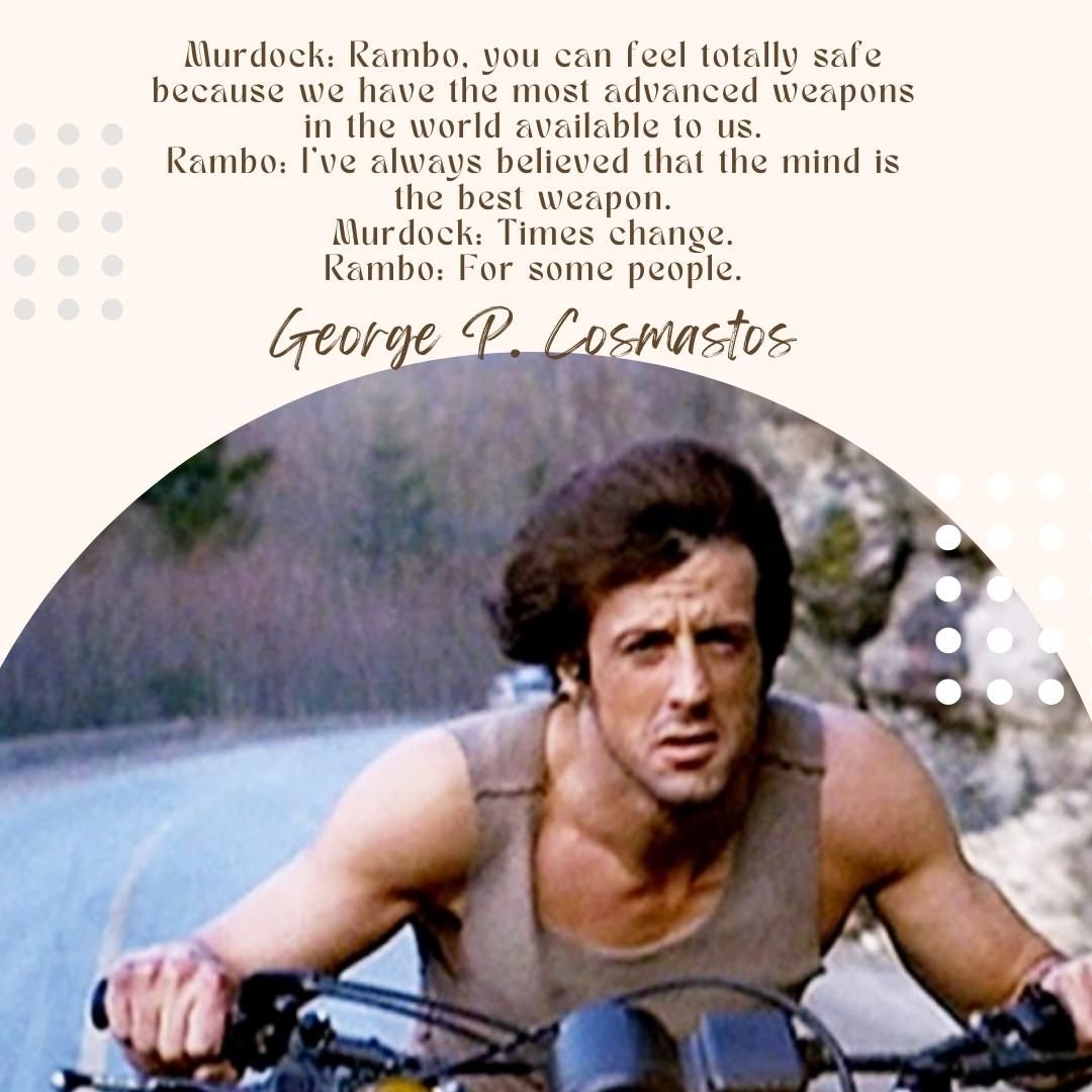 Murdock: Rambo, you can feel totally safe because we have the most advanced weapons in the world available to us. Rambo: I've always believed that the mind is the best weapon. Murdock: Times change. Rambo: For some people.