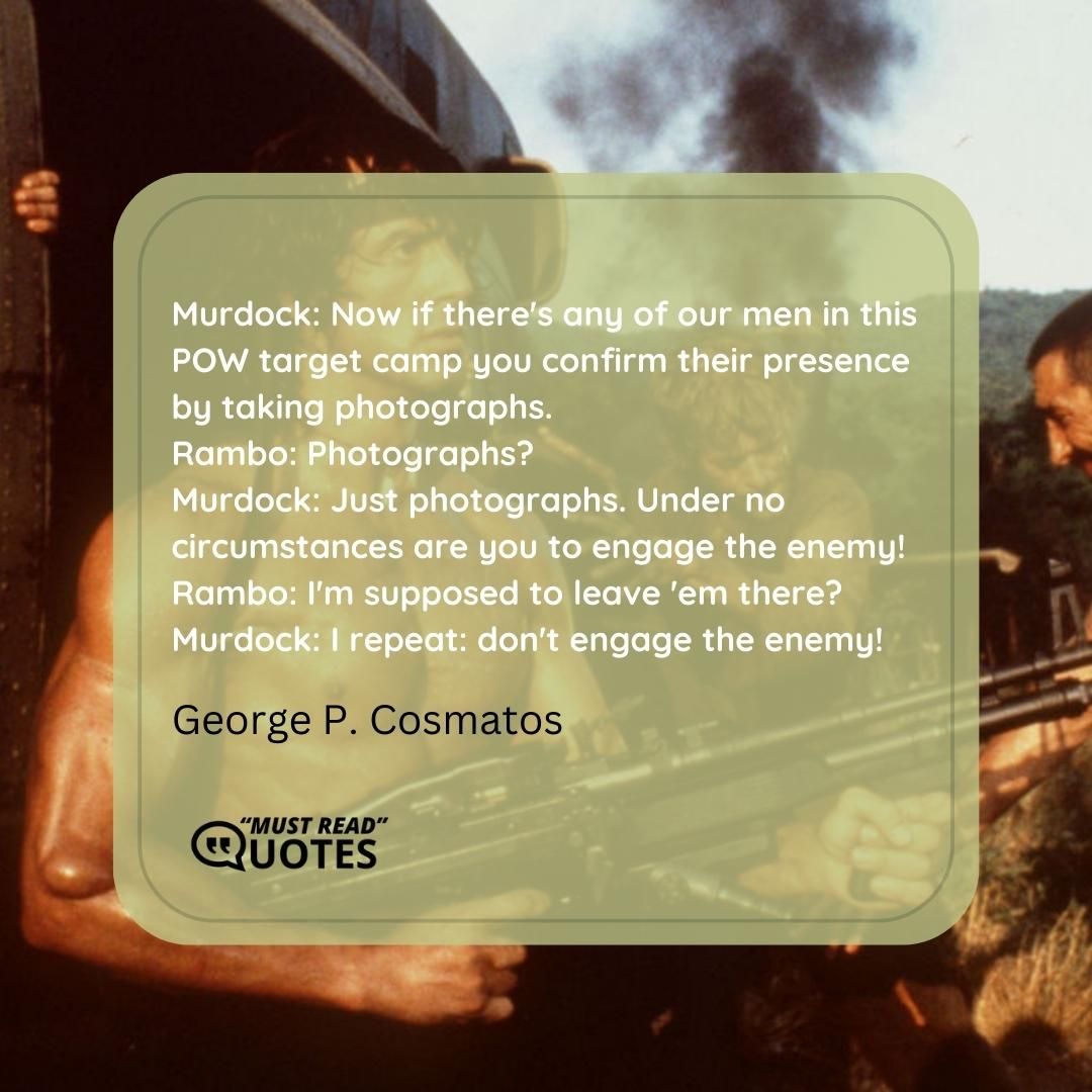 Murdock: Now if there's any of our men in this POW target camp you confirm their presence by taking photographs. Rambo: Photographs? Murdock: Just photographs. Under no circumstances are you to engage the enemy! Rambo: I'm supposed to leave 'em there? Murdock: I repeat: don't engage the enemy!