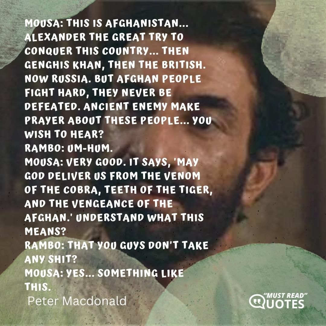 Mousa: This is Afghanistan... Alexander the Great try to conquer this country... then Genghis Khan, then the British. Now Russia. But Afghan people fight hard, they never be defeated. Ancient enemy make prayer about these people... you wish to hear? Rambo: Um-hum. Mousa: Very good. It says, 'May God deliver us from the venom of the Cobra, teeth of the tiger, and the vengeance of the Afghan.' Understand what this means? Rambo: That you guys don't take any shit? Mousa: Yes... something like this.