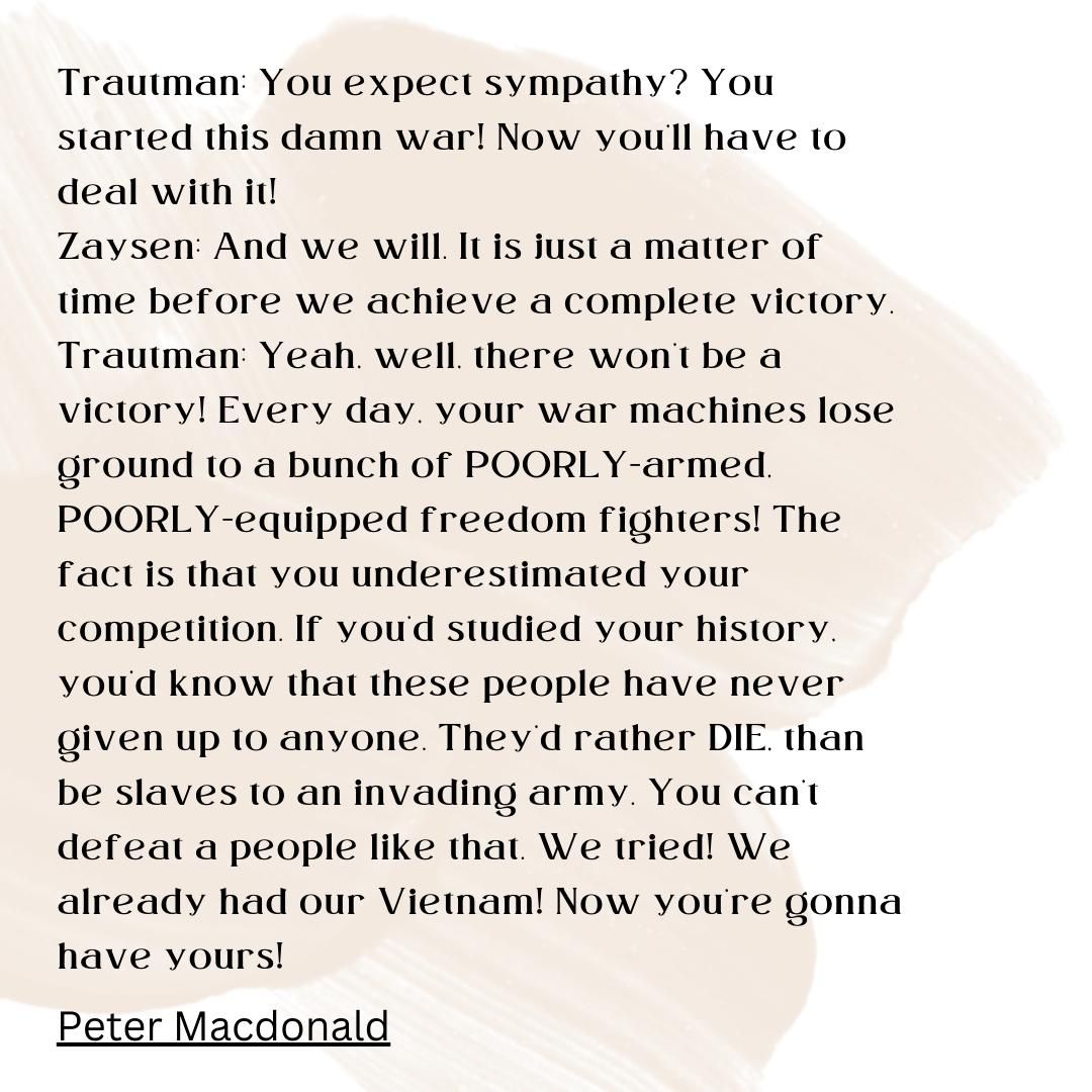 Trautman: You expect sympathy? You started this damn war! Now you'll have to deal with it! Zaysen: And we will. It is just a matter of time before we achieve a complete victory. Trautman: Yeah, well, there won't be a victory! Every day, your war machines lose ground to a bunch of POORLY-armed, POORLY-equipped freedom fighters! The fact is that you underestimated your competition. If you'd studied your history, you'd know that these people have never given up to anyone. They'd rather DIE, than be slaves to an invading army. You can't defeat a people like that. We tried! We already had our Vietnam! Now you're gonna have yours!