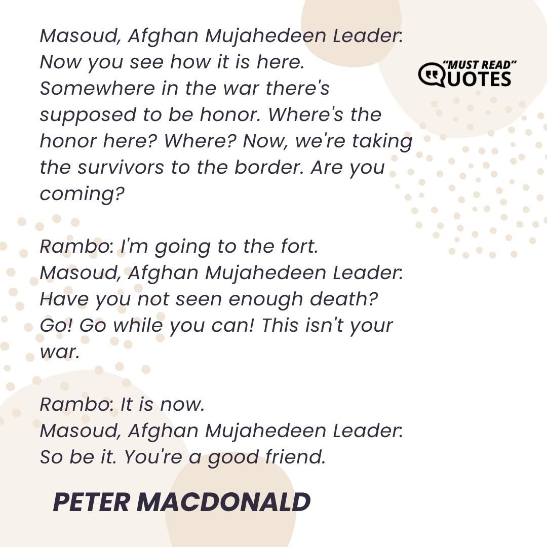 Masoud, Afghan Mujahedeen Leader: Now you see how it is here. Somewhere in the war there's supposed to be honor. Where's the honor here? Where? Now, we're taking the survivors to the border. Are you coming? Rambo: I'm going to the fort. Masoud, Afghan Mujahedeen Leader: Have you not seen enough death? Go! Go while you can! This isn't your war. Rambo: It is now. Masoud, Afghan Mujahedeen Leader: So be it. You're a good friend.