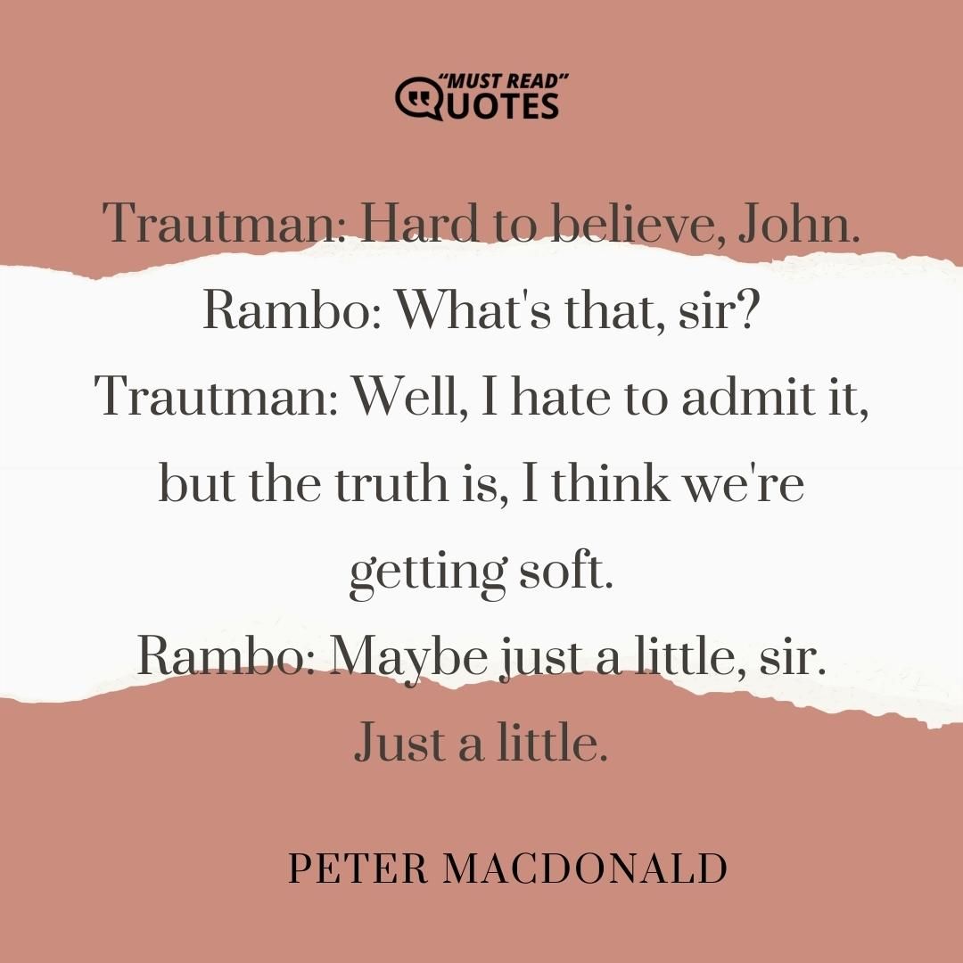 Trautman: Hard to believe, John. Rambo: What's that, sir? Trautman: Well, I hate to admit it, but the truth is, I think we're getting soft. Rambo: Maybe just a little, sir. Just a little.