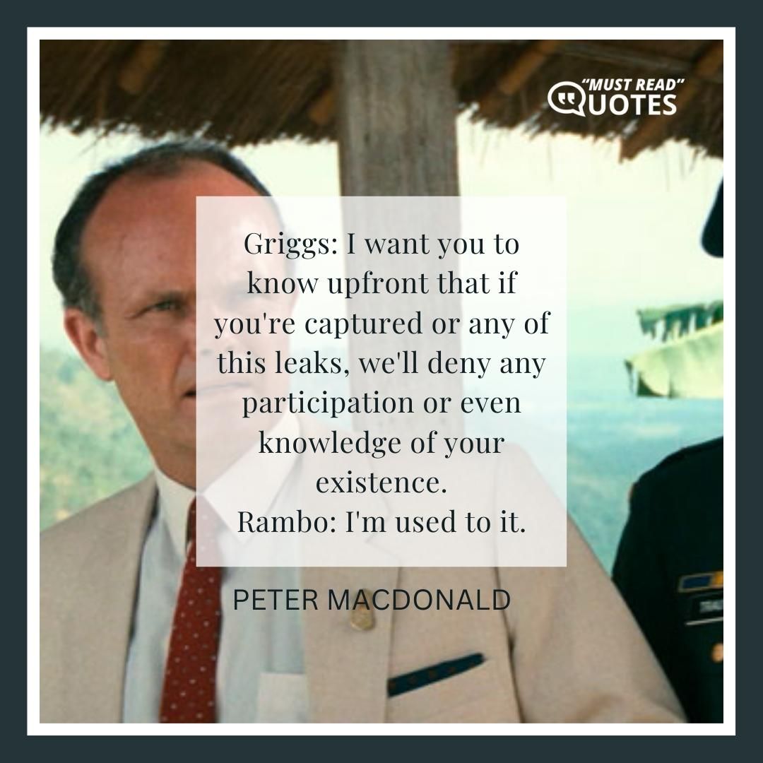 Griggs: I want you to know upfront that if you're captured or any of this leaks, we'll deny any participation or even knowledge of your existence. Rambo: I'm used to it.