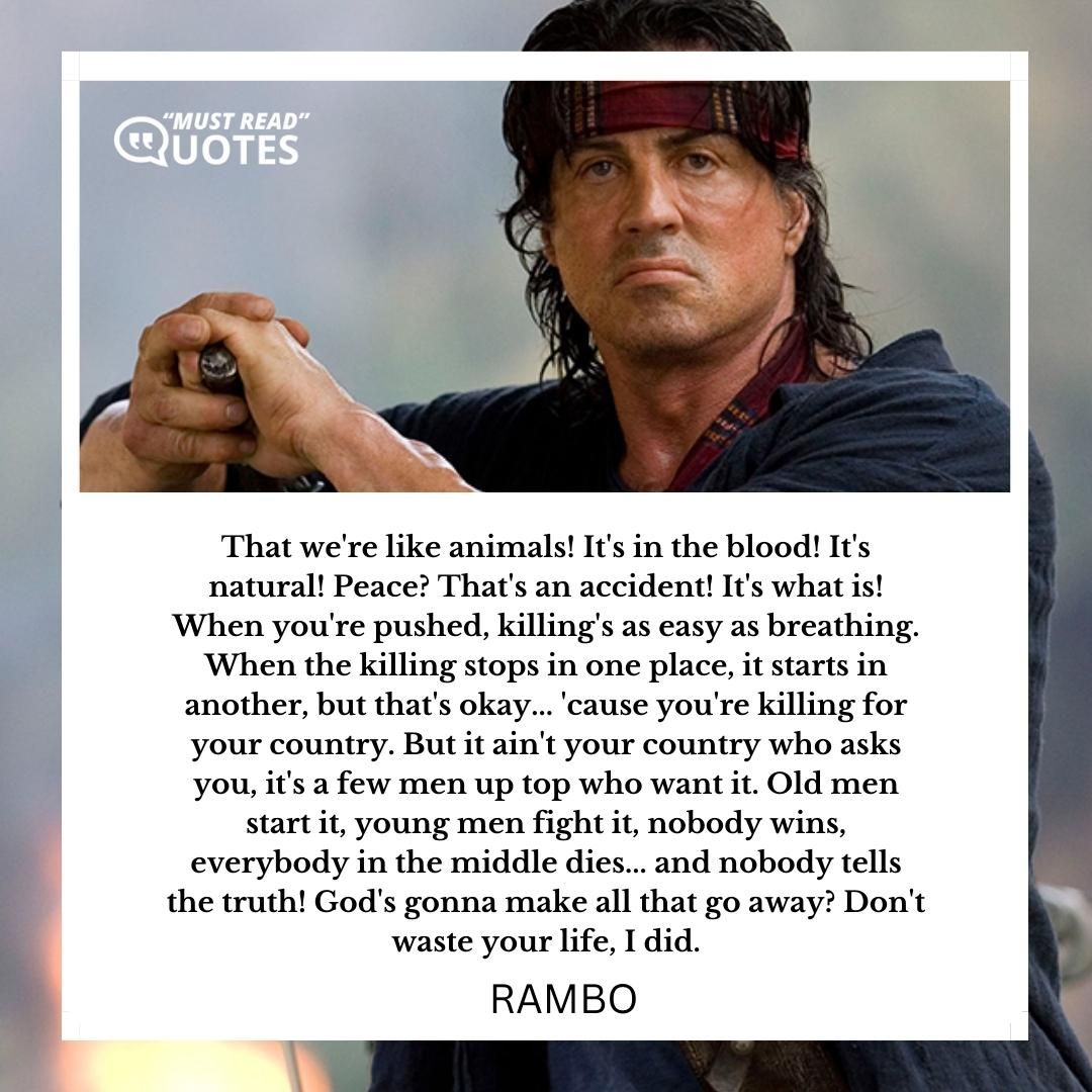 That we're like animals! It's in the blood! It's natural! Peace? That's an accident! It's what is! When you're pushed, killing's as easy as breathing. When the killing stops in one place, it starts in another, but that's okay... 'cause you're killing for your country. But it ain't your country who asks you, it's a few men up top who want it. Old men start it, young men fight it, nobody wins, everybody in the middle dies... and nobody tells the truth! God's gonna make all that go away? Don't waste your life, I did.