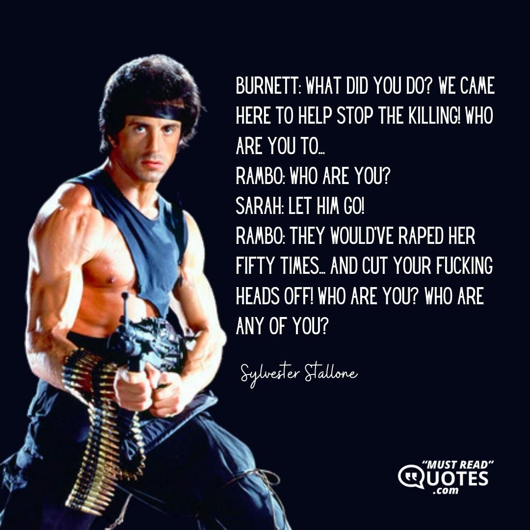 Burnett: What did you do? We came here to help stop the killing! Who are you to... Rambo: WHO ARE YOU? Sarah: Let him go! Rambo: They would've raped her fifty times... and cut your fucking heads off! Who are you? Who are any of you?