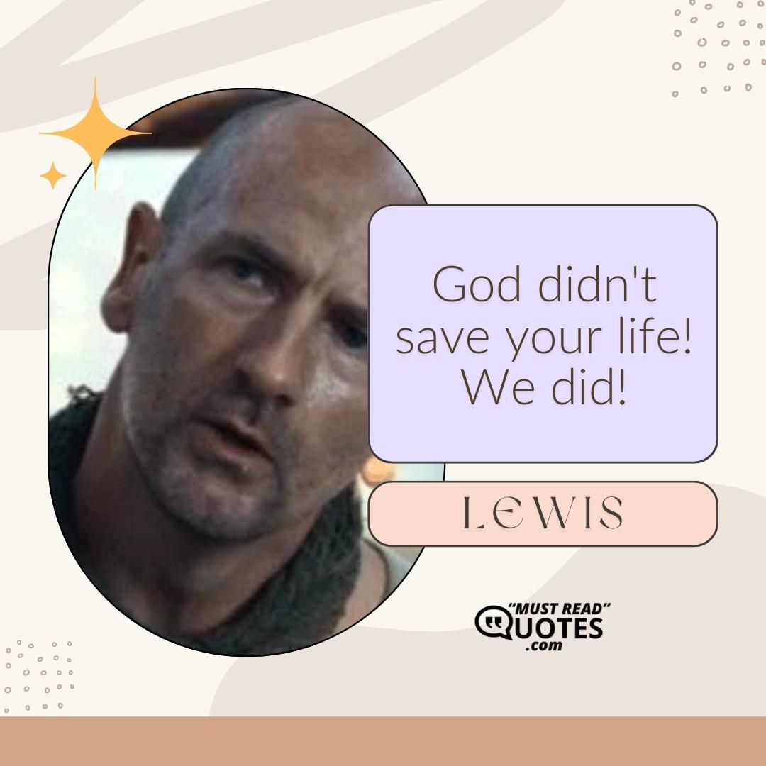 God didn't save your life! We did!