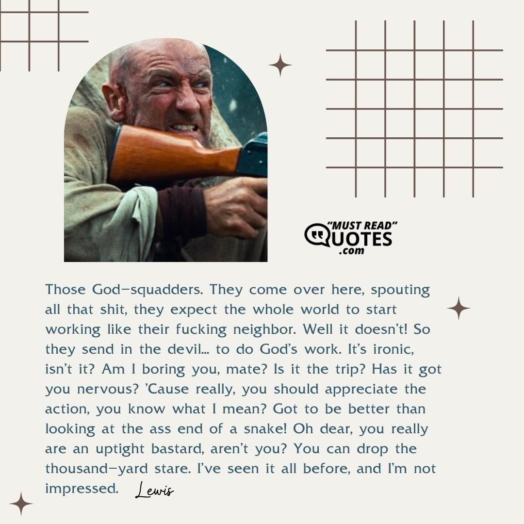 Those God-squadders. They come over here, spouting all that shit, they expect the whole world to start working like their fucking neighbor. Well it doesn't! So they send in the devil... to do God's work. It's ironic, isn't it? Am I boring you, mate? Is it the trip? Has it got you nervous? 'Cause really, you should appreciate the action, you know what I mean? Got to be better than looking at the ass end of a snake! Oh dear, you really are an uptight bastard, aren't you? You can drop the thousand-yard stare. I've seen it all before, and I'm not impressed.