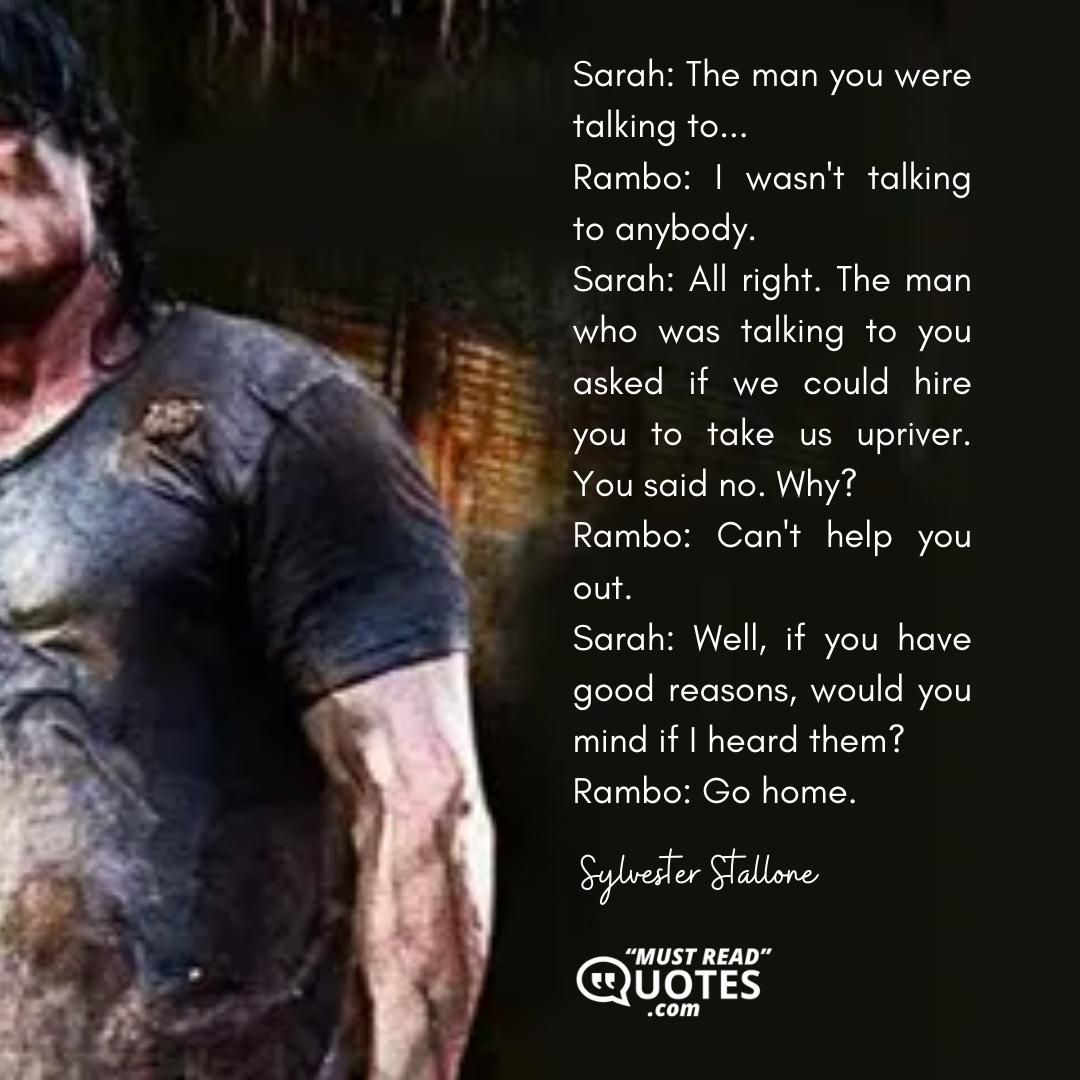 Sarah: The man you were talking to... Rambo: I wasn't talking to anybody. Sarah: All right. The man who was talking to you asked if we could hire you to take us upriver. You said no. Why? Rambo: Can't help you out. Sarah: Well, if you have good reasons, would you mind if I heard them? Rambo: Go home.
