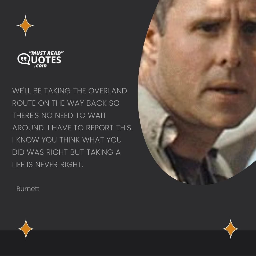We'll be taking the overland route on the way back so there's no need to wait around. I have to report this. I know you think what you did was right but taking a life is never right.