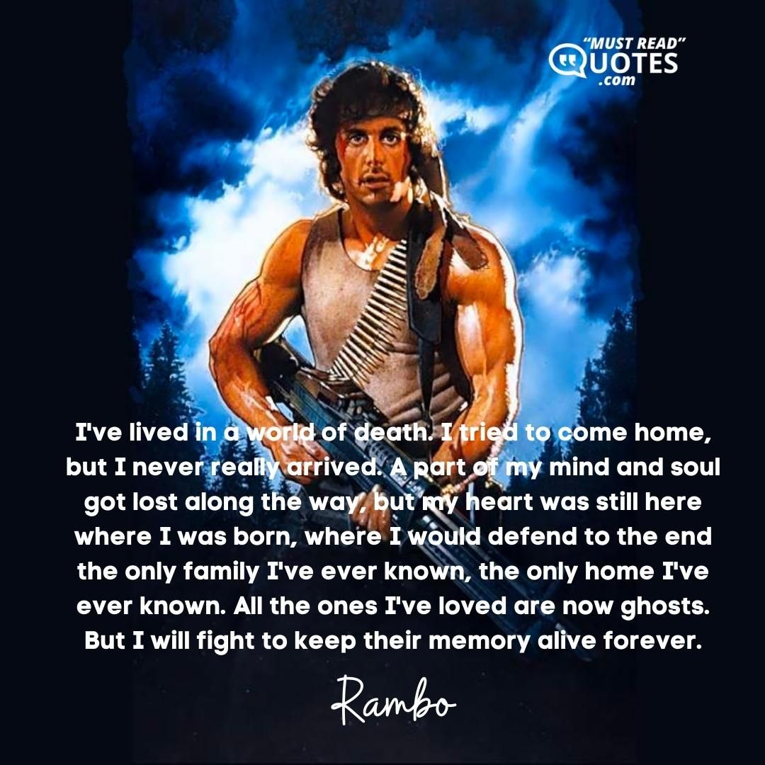 I've lived in a world of death. I tried to come home, but I never really arrived. A part of my mind and soul got lost along the way, but my heart was still here where I was born, where I would defend to the end the only family I've ever known, the only home I've ever known. All the ones I've loved are now ghosts. But I will fight to keep their memory alive forever.