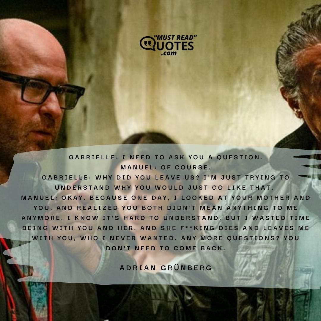Gabrielle: I need to ask you a question. Manuel: Of course. Gabrielle: Why did you leave us? I'm just trying to understand why you would just go like that. Manuel: Okay. Because one day, I looked at your mother and you, and realized you both didn't mean anything to me anymore. I know it's hard to understand. But I wasted time being with you and her. And she f**king dies and leaves me with you, who I never wanted. Any more questions? You don't need to come back.