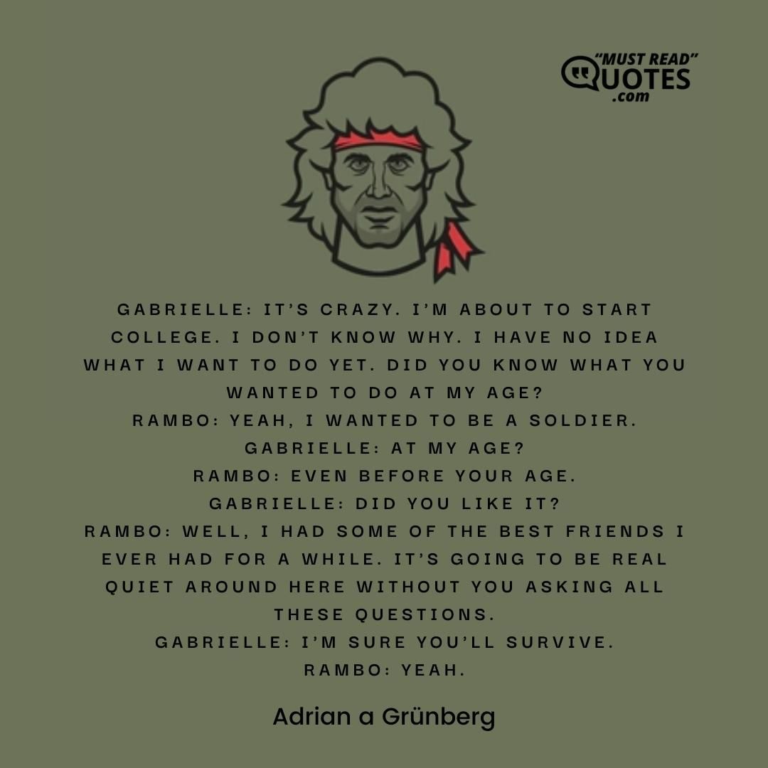 Gabrielle: It's crazy. I'm about to start college. I don't know why. I have no idea what I want to do yet. Did you know what you wanted to do at my age? Rambo: Yeah, I wanted to be a soldier. Gabrielle: At my age? Rambo: Even before your age. Gabrielle: Did you like it? Rambo: Well, I had some of the best friends I ever had for a while. It's going to be real quiet around here without you asking all these questions. Gabrielle: I'm sure you'll survive. Rambo: Yeah.