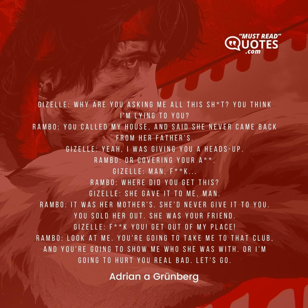 Gizelle: Why are you asking me all this sh*t? You think I'm lying to you? Rambo: You called my house, and said she never came back from her father's. Gizelle: Yeah, I was giving you a heads-up. Rambo: Or covering your a**. Gizelle: Man, f**k... Rambo: Where did you get this? Gizelle: She gave it to me, man. Rambo: It was her mother's. She'd never give it to you. You sold her out. She was your friend. Gizelle: F**k you! Get out of my place! Rambo: Look at me. You're going to take me to that club, and you're going to show me who she was with. Or I'm going to hurt you real bad. Let's go.