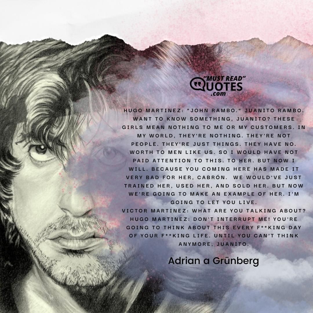 Hugo Martinez: “John Rambo.” Juanito Rambo. Want to know something, Juanito? These girls mean nothing to me or my customers. In my world, they're nothing. They're not people. They're just things. They have no. worth to men like us. So I would have not paid attention to this. To her. But now I will. Because you coming here has made it very bad for her, cabrón. We would've just trained her, used her, and sold her. But now we're going to make an example of her. I'm going to let you live. Victor Martinez: What are you talking about? Hugo Martinez: Don't interrupt me! You're going to think about this every f**king day of your f**king life. Until you can't think anymore, Juanito.