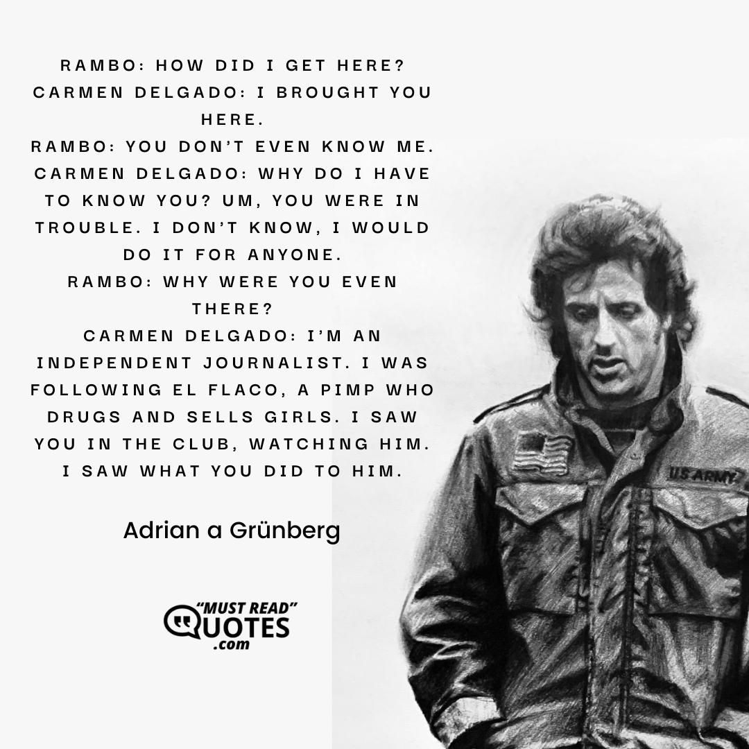 Rambo: How did I get here? Carmen Delgado: I brought you here. Rambo: You don't even know me. Carmen Delgado: Why do I have to know you? Um, you were in trouble. I don't know, I would do it for anyone. Rambo: Why were you even there? Carmen Delgado: I'm an independent journalist. I was following El Flaco, a pimp who drugs and sells girls. I saw you in the club, watching him. I saw what you did to him.