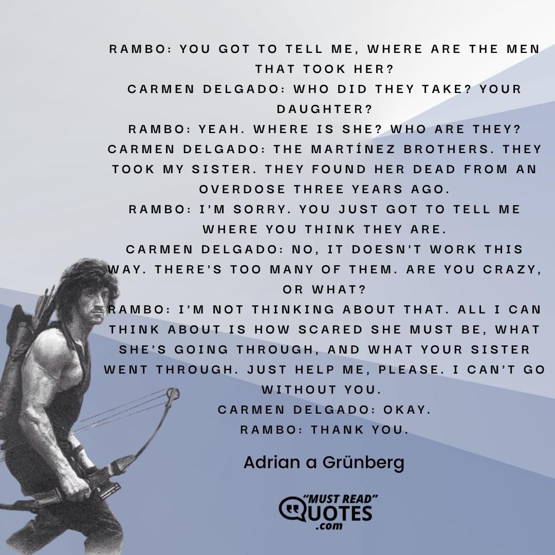 Rambo: You got to tell me, where are the men that took her? Carmen Delgado: Who did they take? Your daughter? Rambo: Yeah. Where is she? Who are they? Carmen Delgado: The Martínez brothers. They took my sister. They found her dead from an overdose three years ago. Rambo: I'm sorry. You just got to tell me where you think they are. Carmen Delgado: No, it doesn't work this way. There's too many of them. Are you crazy, or what? Rambo: I'm not thinking about that. All I can think about is how scared she must be, what she's going through, and what your sister went through. Just help me, please. I can't go without you. Carmen Delgado: Okay. Rambo: Thank you.