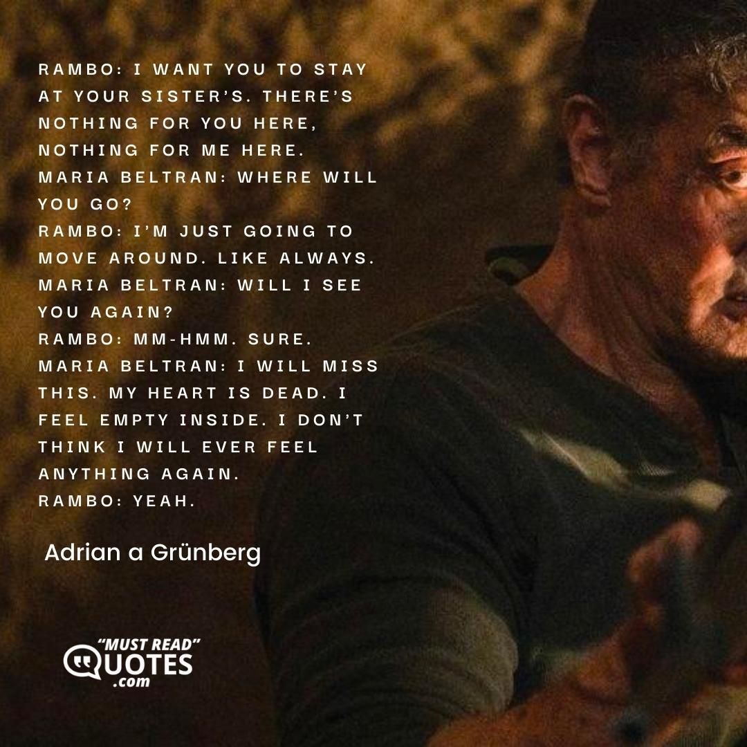 Rambo: I want you to stay at your sister's. There's nothing for you here, nothing for me here. Maria Beltran: Where will you go? Rambo: I'm just going to move around. Like always. Maria Beltran: Will I see you again? Rambo: Mm-hmm. Sure. Maria Beltran: I will miss this. My heart is dead. I feel empty inside. I don't think I will ever feel anything again. Rambo: Yeah.